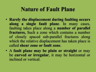 Nature of Fault Plane
• Rarely the displacement during faulting occurs
along a single fault plane. In many cases,
faulting takes place along a number of parallel
fractures, Such a zone which contains a number
of closely spaced sub-parallel fractures along
which the relative displacement has taken place is
called shear zone or fault zone.
• A fault plane may be plain or straight or may
be curved or irregular, it may be horizontal or
inclined or vertical.
 