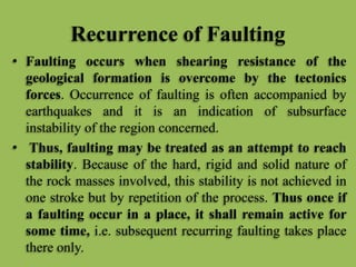 Recurrence of Faulting
• Faulting occurs when shearing resistance of the
geological formation is overcome by the tectonics
forces. Occurrence of faulting is often accompanied by
earthquakes and it is an indication of subsurface
instability of the region concerned.
• Thus, faulting may be treated as an attempt to reach
stability. Because of the hard, rigid and solid nature of
the rock masses involved, this stability is not achieved in
one stroke but by repetition of the process. Thus once if
a faulting occur in a place, it shall remain active for
some time, i.e. subsequent recurring faulting takes place
there only.
 