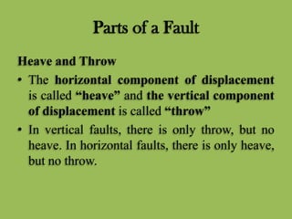 Parts of a Fault
Heave and Throw
• The horizontal component of displacement
is called “heave” and the vertical component
of displacement is called “throw”
• In vertical faults, there is only throw, but no
heave. In horizontal faults, there is only heave,
but no throw.
 