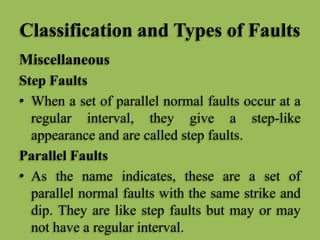 Classification and Types of Faults
Miscellaneous
Step Faults
• When a set of parallel normal faults occur at a
regular interval, they give a step-like
appearance and are called step faults.
Parallel Faults
• As the name indicates, these are a set of
parallel normal faults with the same strike and
dip. They are like step faults but may or may
not have a regular interval.
 