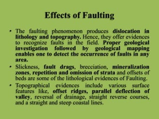 Effects of Faulting
• The faulting phenomenon produces dislocation in
lithology and topography. Hence, they offer evidences
to recognize faults in the field. Proper geological
investigation followed by geological mapping
enables one to detect the occurrence of faults in any
area.
• Slickness, fault drags, brecciation, mineralization
zones, repetition and omission of strata and offsets of
beds are some of the lithological evidences of Faulting.
• Topographical evidences include various surface
features like, offset ridges, parallel deflection of
valley, reversal of drainage, straight reverse courses,
and a straight and steep coastal lines.
 