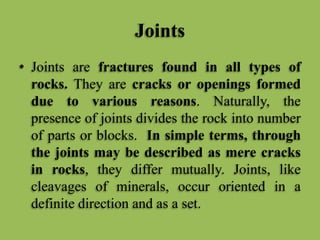 Joints
• Joints are fractures found in all types of
rocks. They are cracks or openings formed
due to various reasons. Naturally, the
presence of joints divides the rock into number
of parts or blocks. In simple terms, through
the joints may be described as mere cracks
in rocks, they differ mutually. Joints, like
cleavages of minerals, occur oriented in a
definite direction and as a set.
 