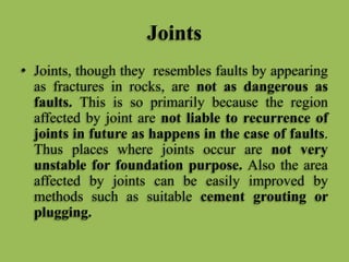 Joints
• Joints, though they resembles faults by appearing
as fractures in rocks, are not as dangerous as
faults. This is so primarily because the region
affected by joint are not liable to recurrence of
joints in future as happens in the case of faults.
Thus places where joints occur are not very
unstable for foundation purpose. Also the area
affected by joints can be easily improved by
methods such as suitable cement grouting or
plugging.
 
