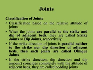 Joints
Classification of Joints
• Classification based on the relative attitude of
joints
• When the joints are parallel to the strike and
dip of adjacent beds, they are called Strike
Joints or Dip Joints, respectively.
• If the strike direction of joints is parallel neither
to the strike nor dip direction of adjacent
beds, then such joints are called Oblique
Joints.
• If the strike direction, dip direction and dip
amount) coincides completely with the attitude of
adjacent beds, they are called bedding joints.
 