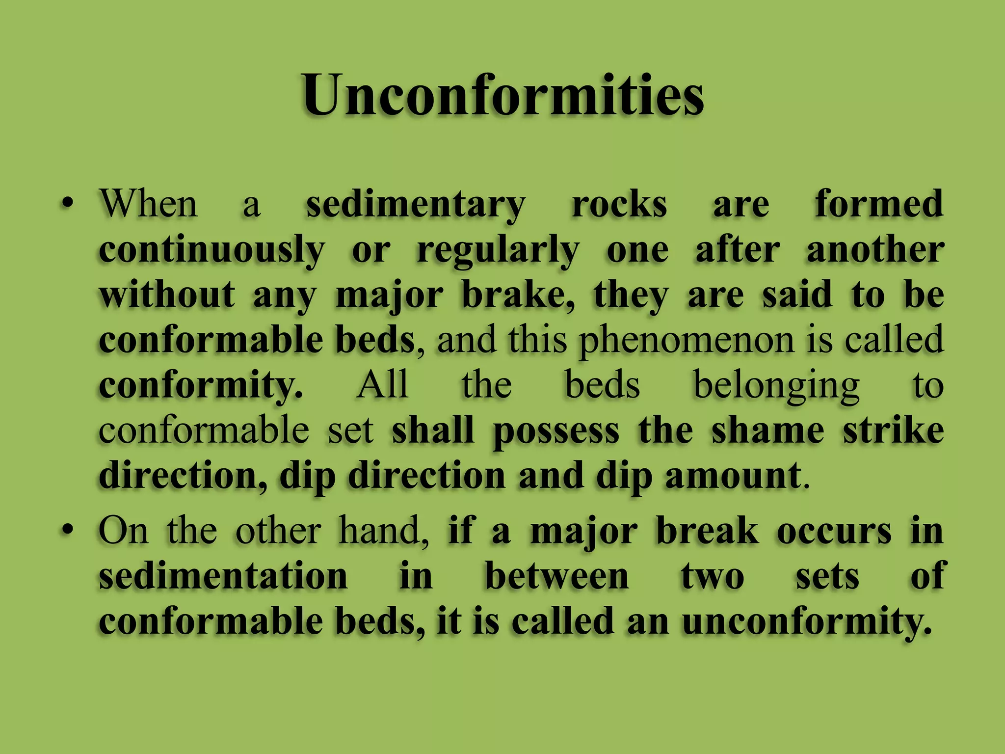 Unconformities
• When a sedimentary rocks are formed
continuously or regularly one after another
without any major brake, they are said to be
conformable beds, and this phenomenon is called
conformity. All the beds belonging to
conformable set shall possess the shame strike
direction, dip direction and dip amount.
• On the other hand, if a major break occurs in
sedimentation in between two sets of
conformable beds, it is called an unconformity.
 