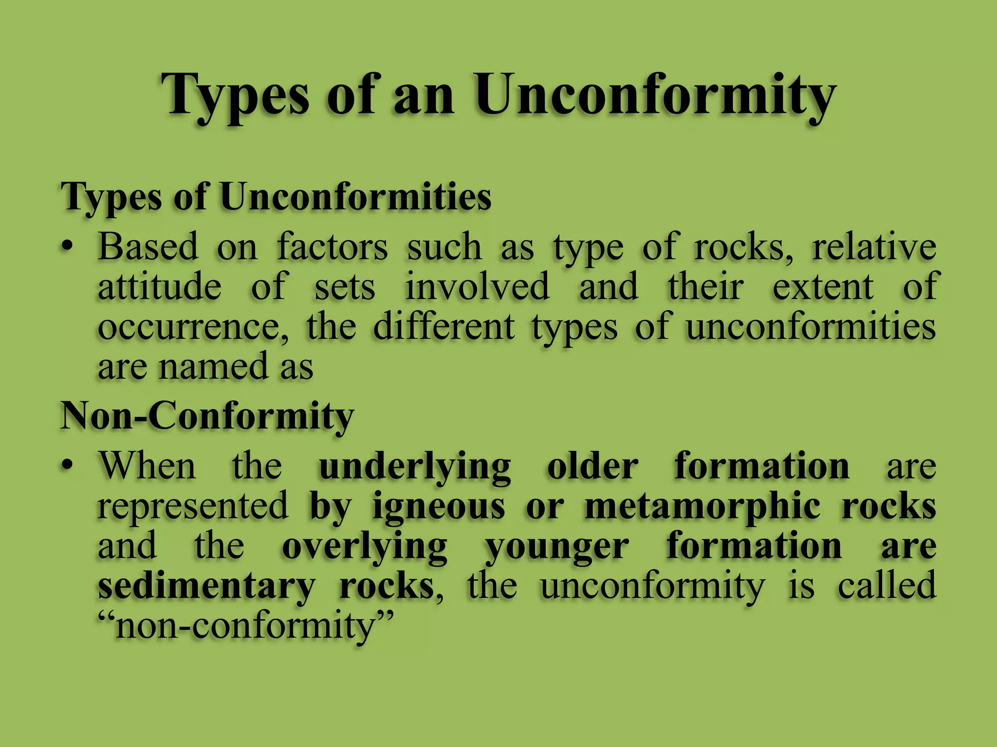 Types of an Unconformity
Types of Unconformities
• Based on factors such as type of rocks, relative
attitude of sets involved and their extent of
occurrence, the different types of unconformities
are named as
Non-Conformity
• When the underlying older formation are
represented by igneous or metamorphic rocks
and the overlying younger formation are
sedimentary rocks, the unconformity is called
“non-conformity”
 
