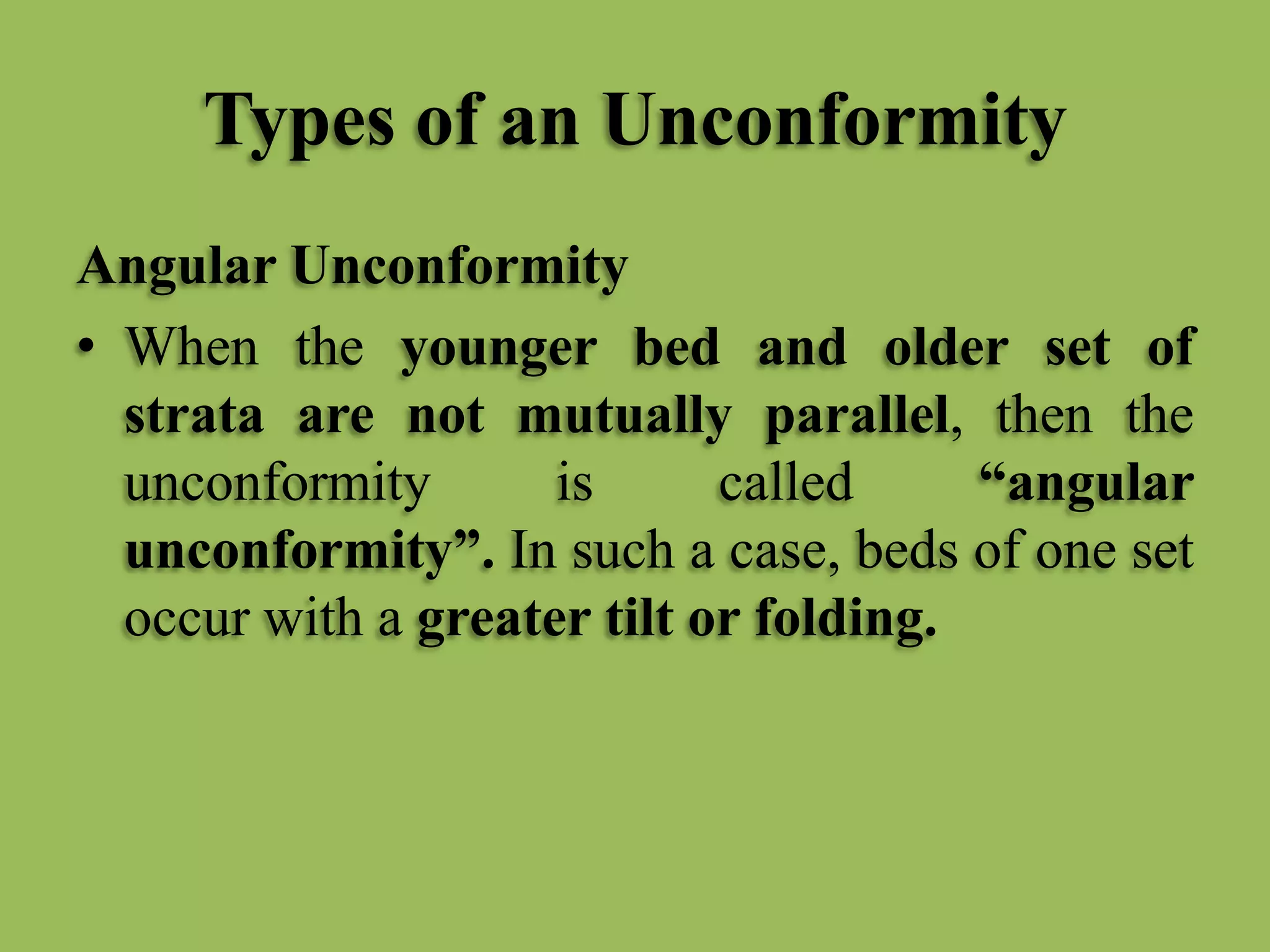 Types of an Unconformity
Angular Unconformity
• When the younger bed and older set of
strata are not mutually parallel, then the
unconformity is called “angular
unconformity”. In such a case, beds of one set
occur with a greater tilt or folding.
 