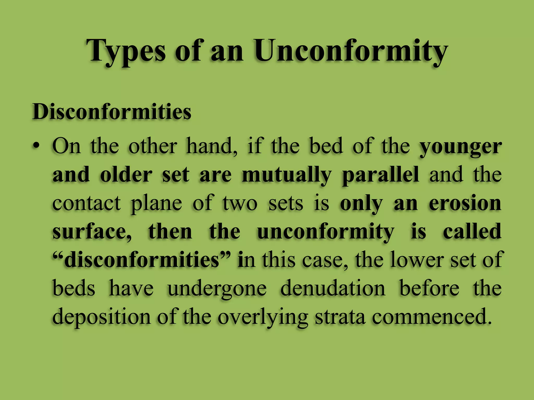 Types of an Unconformity
Disconformities
• On the other hand, if the bed of the younger
and older set are mutually parallel and the
contact plane of two sets is only an erosion
surface, then the unconformity is called
“disconformities” in this case, the lower set of
beds have undergone denudation before the
deposition of the overlying strata commenced.
 