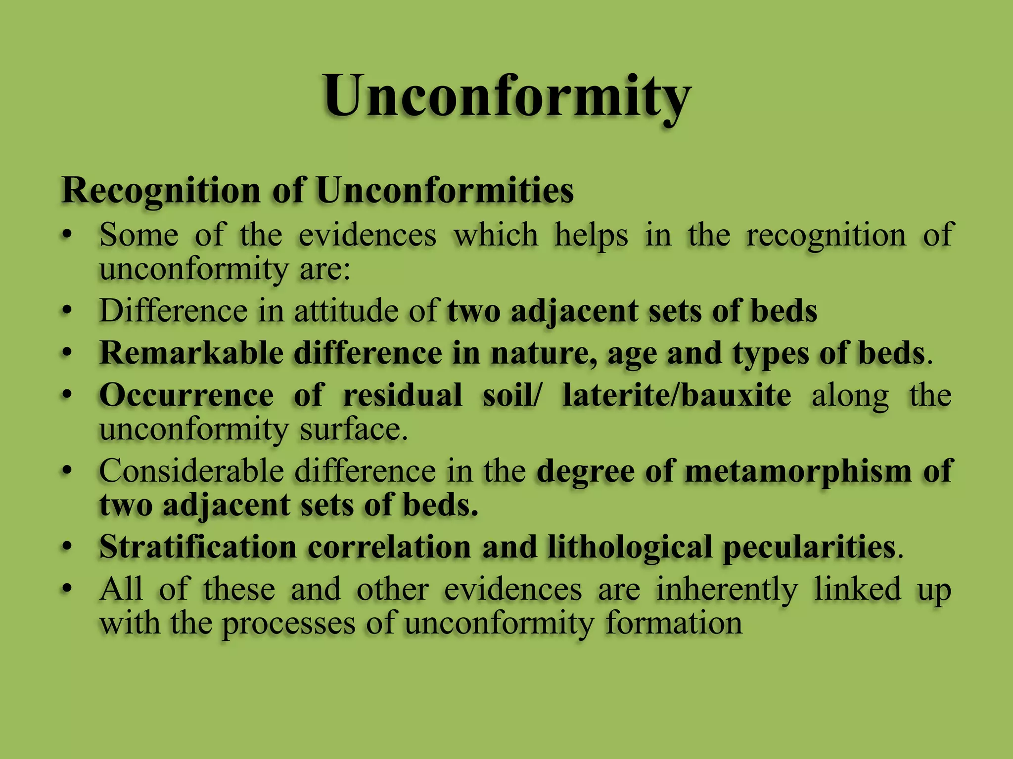Unconformity
Recognition of Unconformities
• Some of the evidences which helps in the recognition of
unconformity are:
• Difference in attitude of two adjacent sets of beds
• Remarkable difference in nature, age and types of beds.
• Occurrence of residual soil/ laterite/bauxite along the
unconformity surface.
• Considerable difference in the degree of metamorphism of
two adjacent sets of beds.
• Stratification correlation and lithological pecularities.
• All of these and other evidences are inherently linked up
with the processes of unconformity formation
 