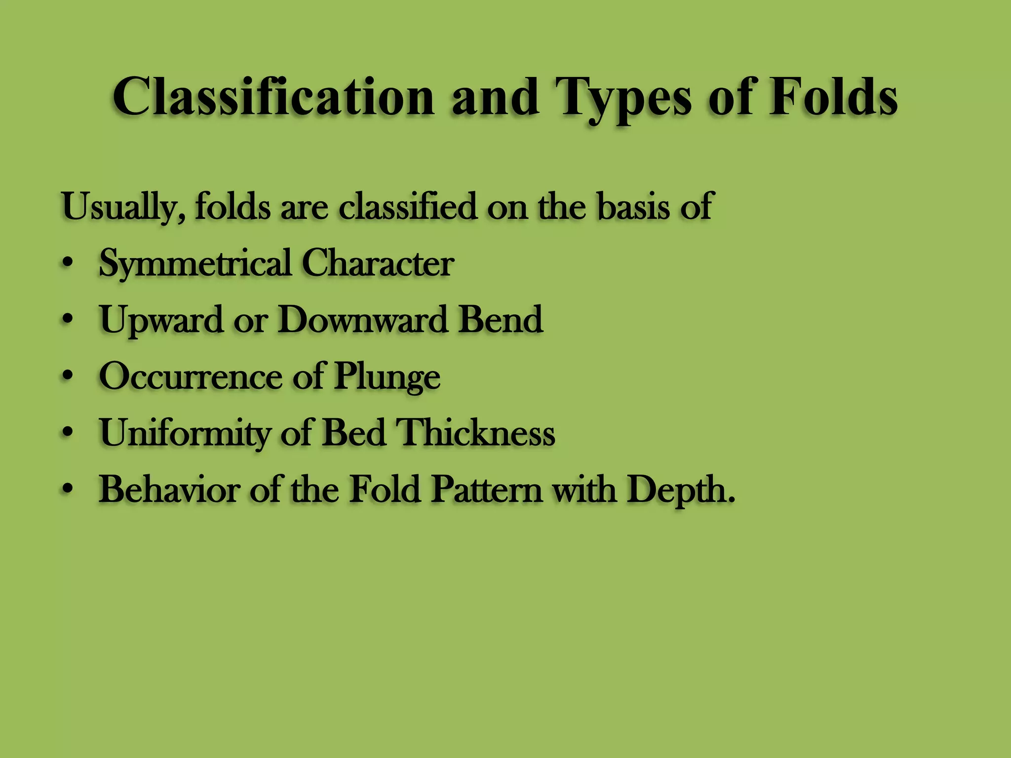 Classification and Types of Folds
Usually, folds are classified on the basis of
• Symmetrical Character
• Upward or Downward Bend
• Occurrence of Plunge
• Uniformity of Bed Thickness
• Behavior of the Fold Pattern with Depth.
 