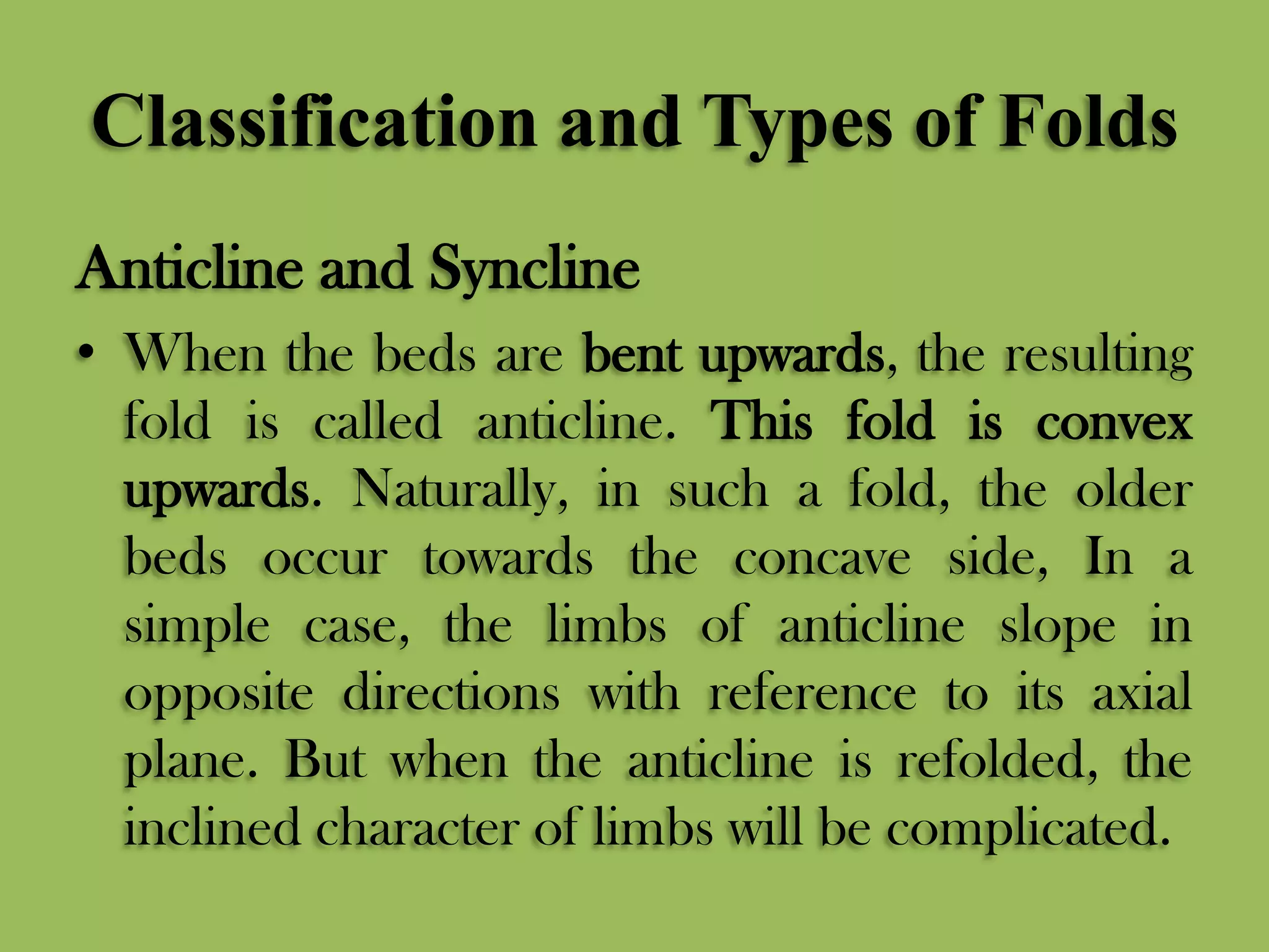 Classification and Types of Folds
Anticline and Syncline
• When the beds are bent upwards, the resulting
fold is called anticline. This fold is convex
upwards. Naturally, in such a fold, the older
beds occur towards the concave side, In a
simple case, the limbs of anticline slope in
opposite directions with reference to its axial
plane. But when the anticline is refolded, the
inclined character of limbs will be complicated.
 