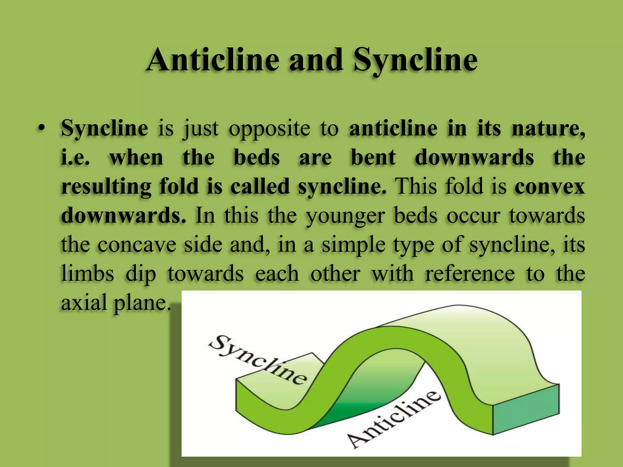 Anticline and Syncline
• Syncline is just opposite to anticline in its nature,
i.e. when the beds are bent downwards the
resulting fold is called syncline. This fold is convex
downwards. In this the younger beds occur towards
the concave side and, in a simple type of syncline, its
limbs dip towards each other with reference to the
axial plane.
 