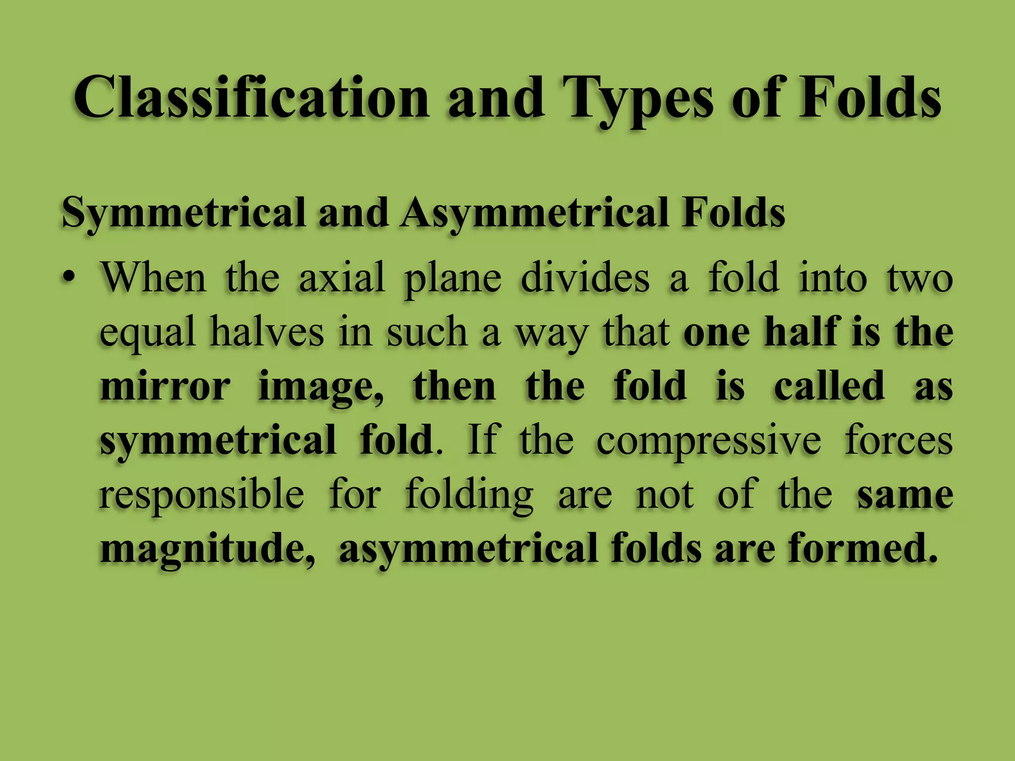 Classification and Types of Folds
Symmetrical and Asymmetrical Folds
• When the axial plane divides a fold into two
equal halves in such a way that one half is the
mirror image, then the fold is called as
symmetrical fold. If the compressive forces
responsible for folding are not of the same
magnitude, asymmetrical folds are formed.
 