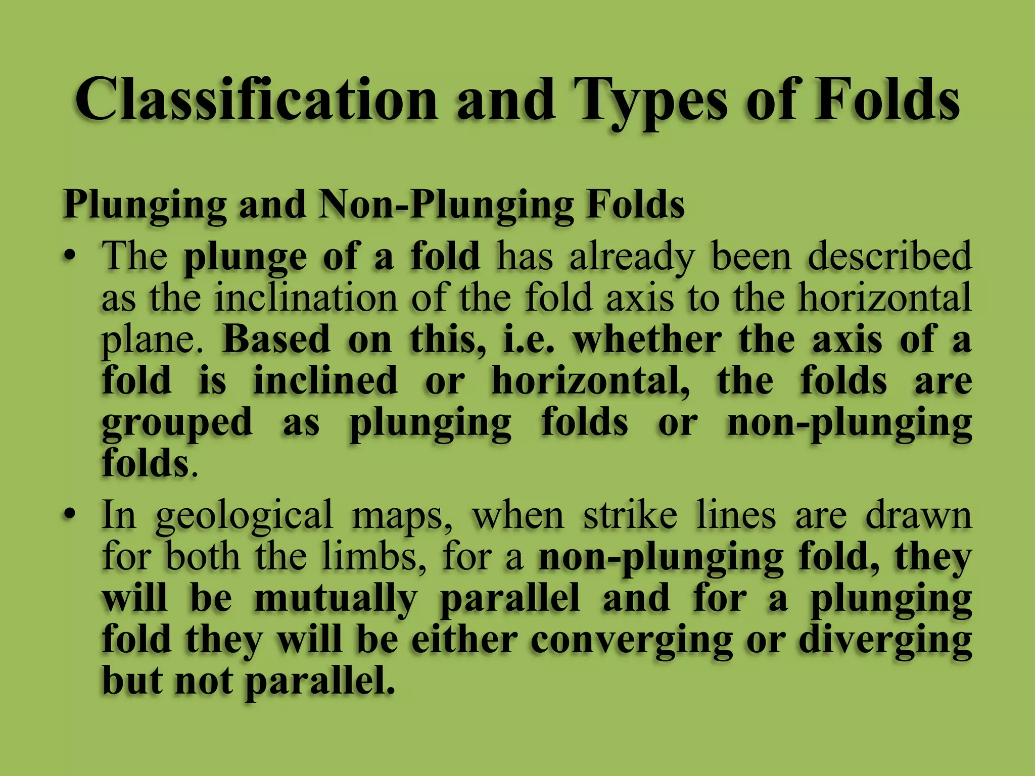 Classification and Types of Folds
Plunging and Non-Plunging Folds
• The plunge of a fold has already been described
as the inclination of the fold axis to the horizontal
plane. Based on this, i.e. whether the axis of a
fold is inclined or horizontal, the folds are
grouped as plunging folds or non-plunging
folds.
• In geological maps, when strike lines are drawn
for both the limbs, for a non-plunging fold, they
will be mutually parallel and for a plunging
fold they will be either converging or diverging
but not parallel.
 
