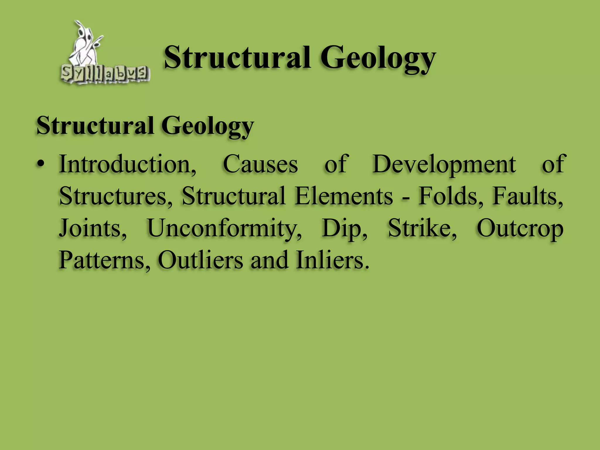 Structural Geology
Structural Geology
• Introduction, Causes of Development of
Structures, Structural Elements - Folds, Faults,
Joints, Unconformity, Dip, Strike, Outcrop
Patterns, Outliers and Inliers.
 