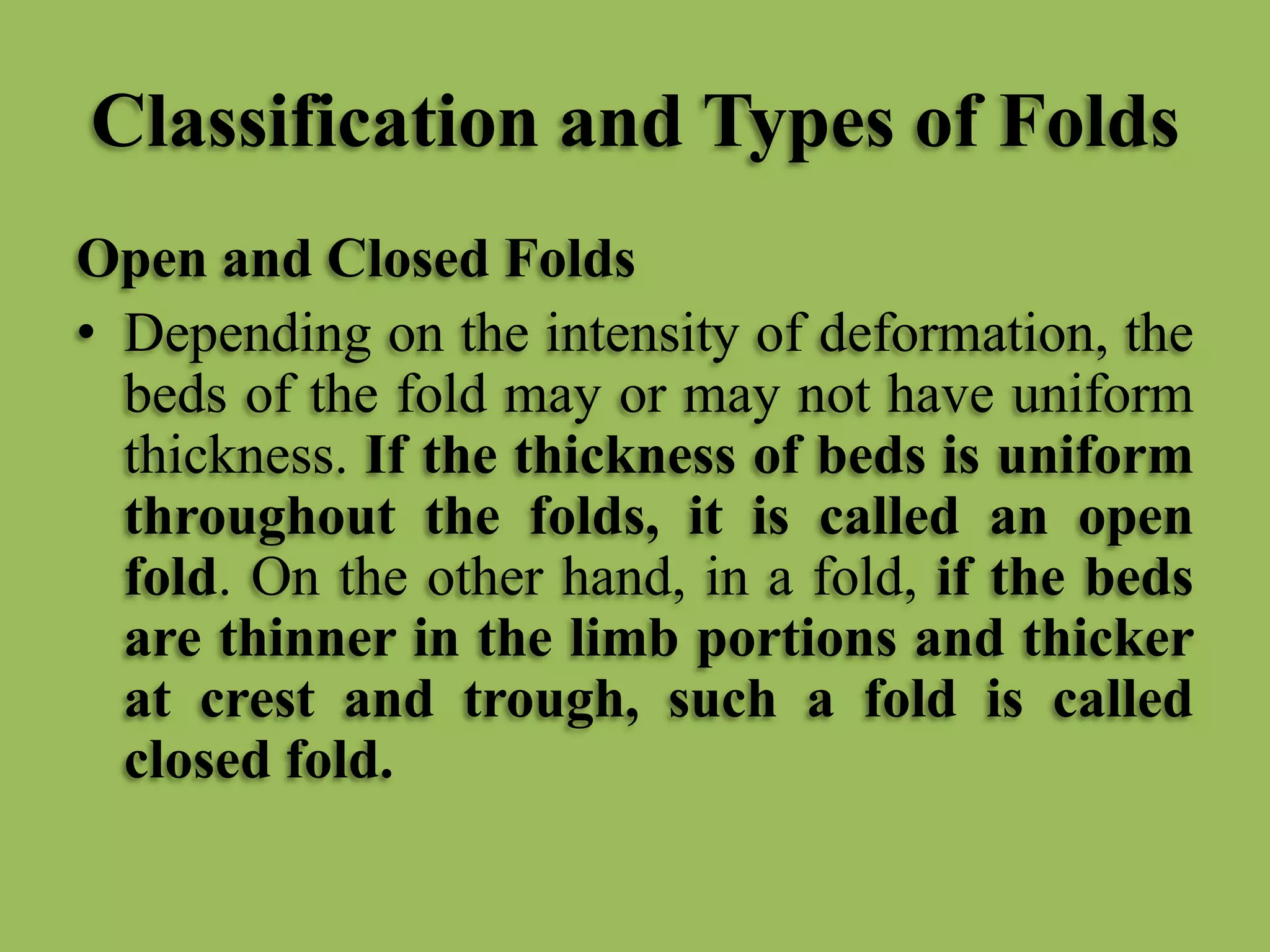 Classification and Types of Folds
Open and Closed Folds
• Depending on the intensity of deformation, the
beds of the fold may or may not have uniform
thickness. If the thickness of beds is uniform
throughout the folds, it is called an open
fold. On the other hand, in a fold, if the beds
are thinner in the limb portions and thicker
at crest and trough, such a fold is called
closed fold.
 