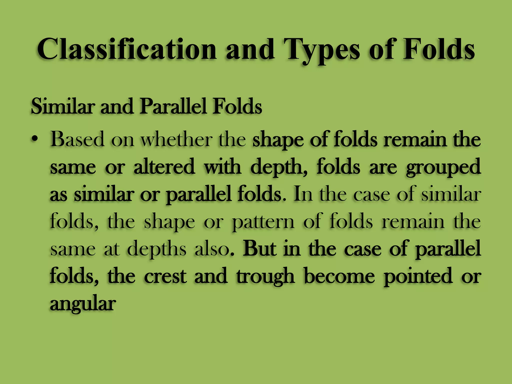 Classification and Types of Folds
Similar and Parallel Folds
• Based on whether the shape of folds remain the
same or altered with depth, folds are grouped
as similar or parallel folds. In the case of similar
folds, the shape or pattern of folds remain the
same at depths also. But in the case of parallel
folds, the crest and trough become pointed or
angular
 