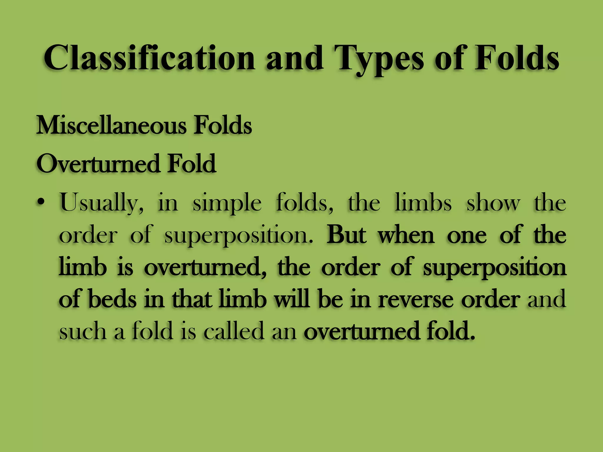 Classification and Types of Folds
Miscellaneous Folds
Overturned Fold
• Usually, in simple folds, the limbs show the
order of superposition. But when one of the
limb is overturned, the order of superposition
of beds in that limb will be in reverse order and
such a fold is called an overturned fold.
 