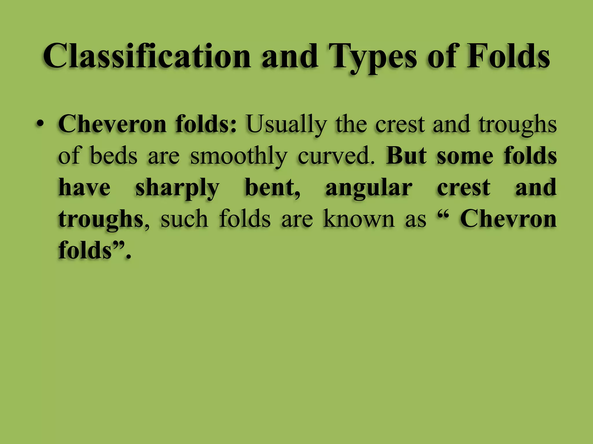 Classification and Types of Folds
• Cheveron folds: Usually the crest and troughs
of beds are smoothly curved. But some folds
have sharply bent, angular crest and
troughs, such folds are known as “ Chevron
folds”.
 