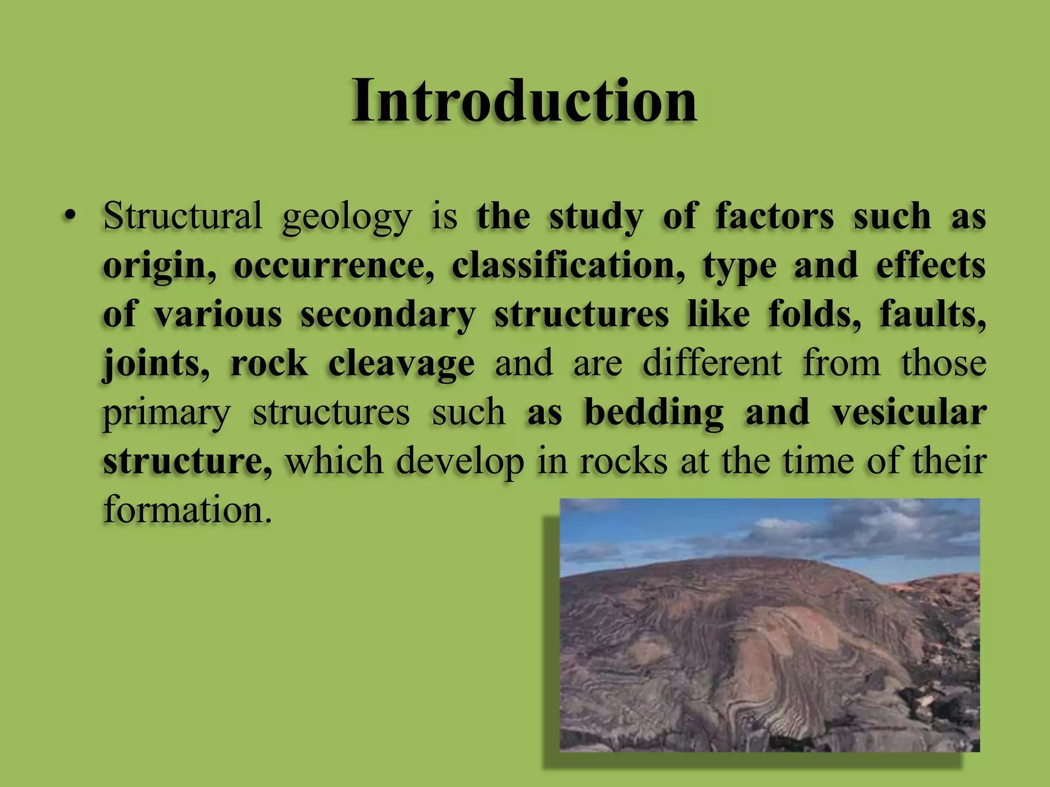 Introduction
• Structural geology is the study of factors such as
origin, occurrence, classification, type and effects
of various secondary structures like folds, faults,
joints, rock cleavage and are different from those
primary structures such as bedding and vesicular
structure, which develop in rocks at the time of their
formation.
 