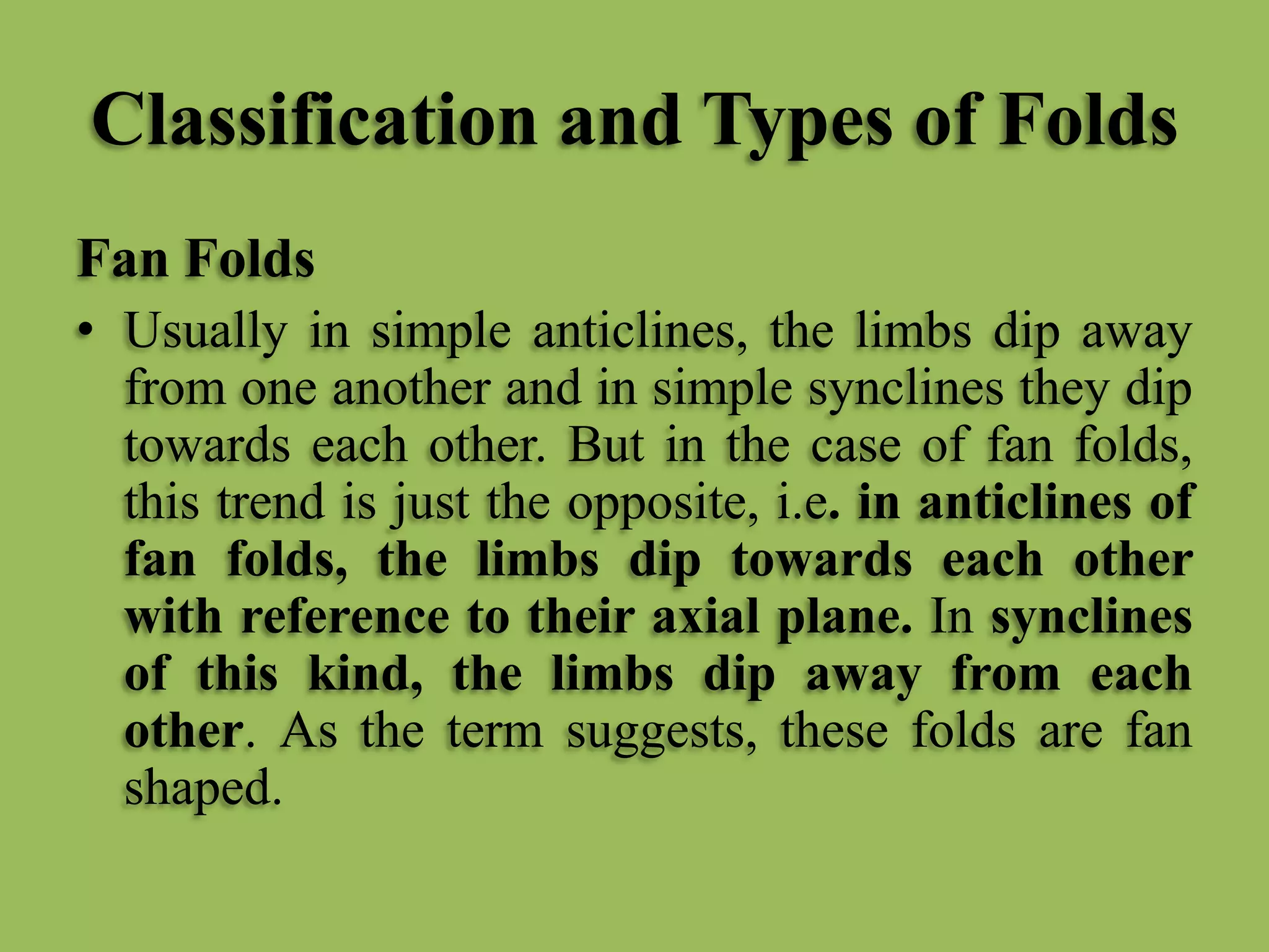 Classification and Types of Folds
Fan Folds
• Usually in simple anticlines, the limbs dip away
from one another and in simple synclines they dip
towards each other. But in the case of fan folds,
this trend is just the opposite, i.e. in anticlines of
fan folds, the limbs dip towards each other
with reference to their axial plane. In synclines
of this kind, the limbs dip away from each
other. As the term suggests, these folds are fan
shaped.
 