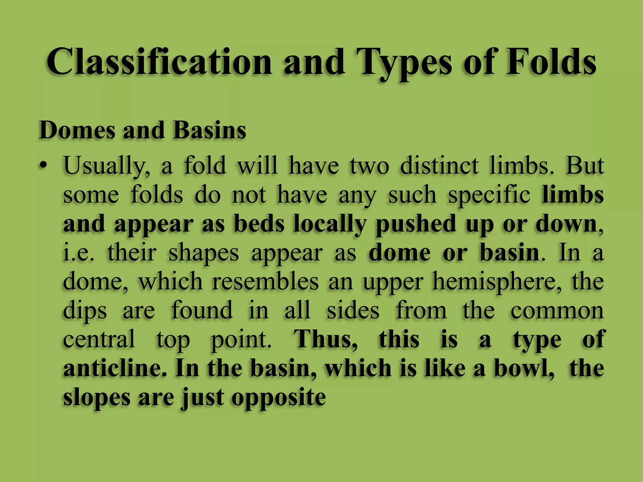 Classification and Types of Folds
Domes and Basins
• Usually, a fold will have two distinct limbs. But
some folds do not have any such specific limbs
and appear as beds locally pushed up or down,
i.e. their shapes appear as dome or basin. In a
dome, which resembles an upper hemisphere, the
dips are found in all sides from the common
central top point. Thus, this is a type of
anticline. In the basin, which is like a bowl, the
slopes are just opposite
 