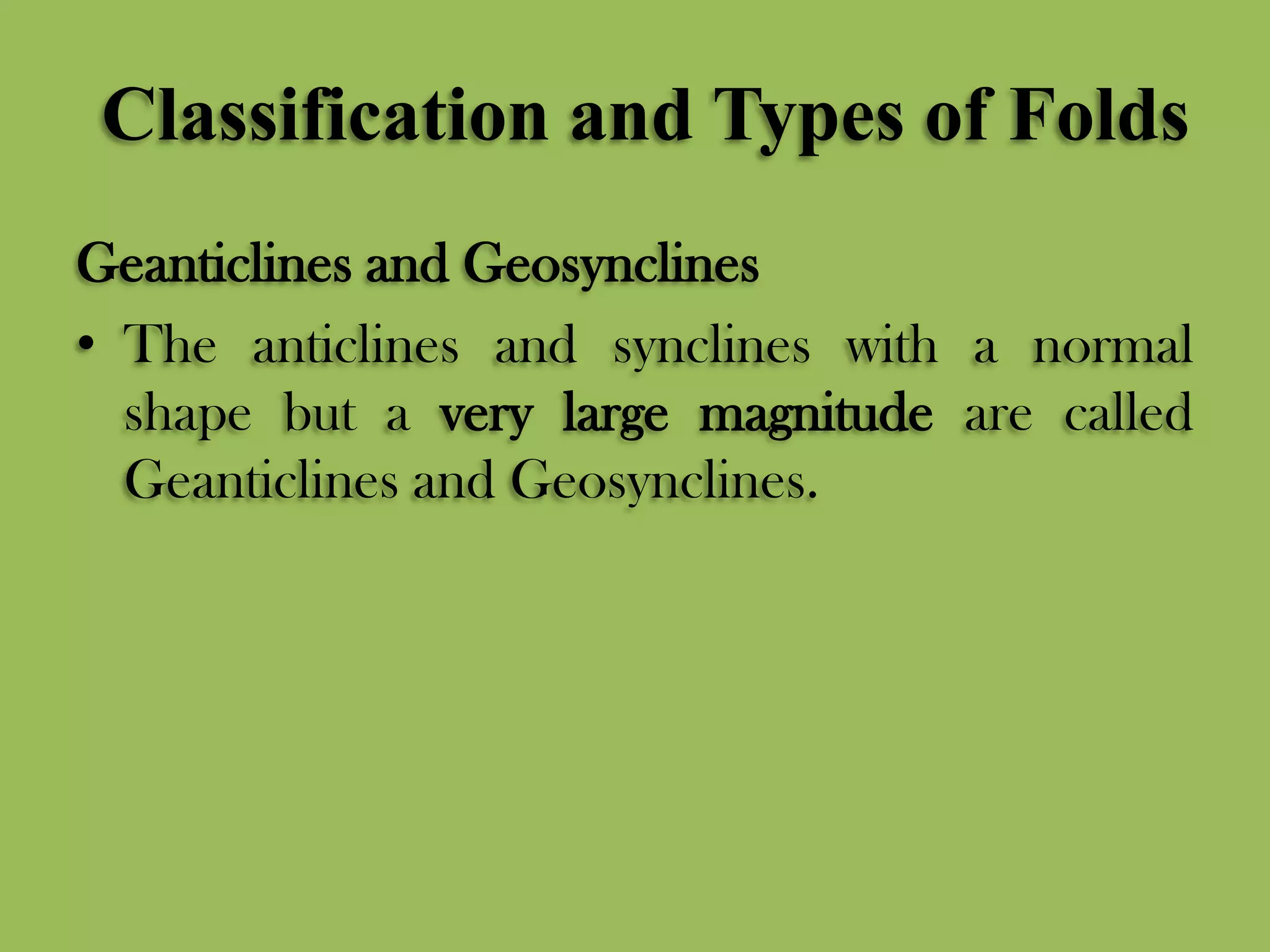 Classification and Types of Folds
Geanticlines and Geosynclines
• The anticlines and synclines with a normal
shape but a very large magnitude are called
Geanticlines and Geosynclines.
 