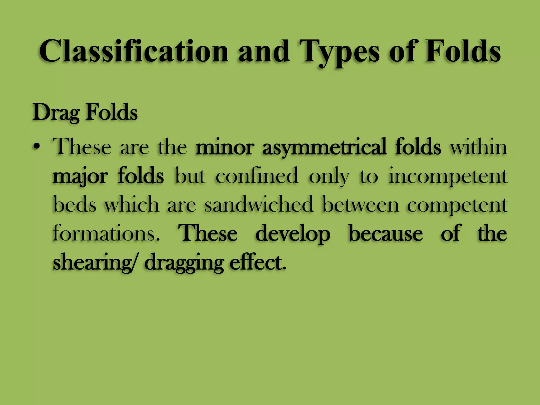 Classification and Types of Folds
Drag Folds
• These are the minor asymmetrical folds within
major folds but confined only to incompetent
beds which are sandwiched between competent
formations. These develop because of the
shearing/ dragging effect.
 