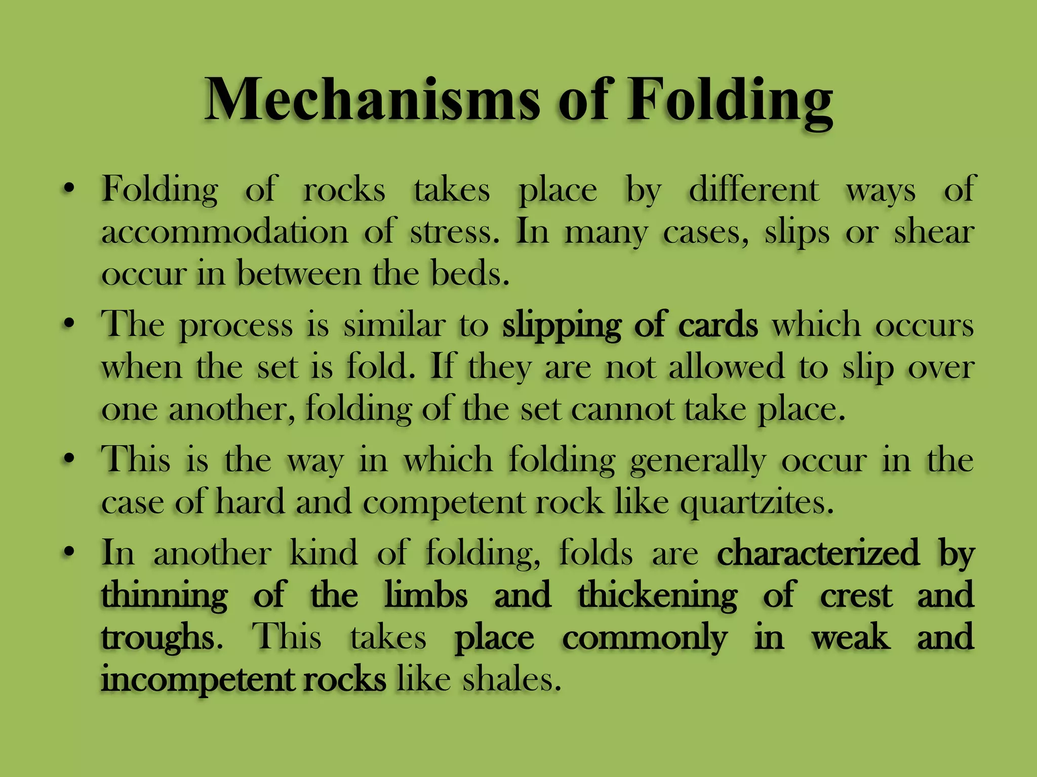 Mechanisms of Folding
• Folding of rocks takes place by different ways of
accommodation of stress. In many cases, slips or shear
occur in between the beds.
• The process is similar to slipping of cards which occurs
when the set is fold. If they are not allowed to slip over
one another, folding of the set cannot take place.
• This is the way in which folding generally occur in the
case of hard and competent rock like quartzites.
• In another kind of folding, folds are characterized by
thinning of the limbs and thickening of crest and
troughs. This takes place commonly in weak and
incompetent rocks like shales.
 