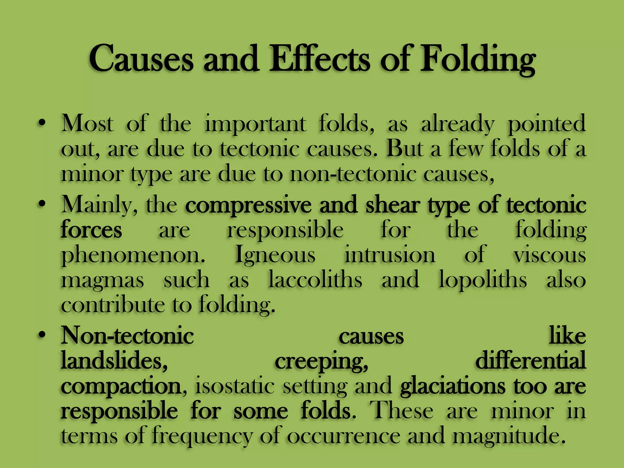 Causes and Effects of Folding
• Most of the important folds, as already pointed
out, are due to tectonic causes. But a few folds of a
minor type are due to non-tectonic causes,
• Mainly, the compressive and shear type of tectonic
forces are responsible for the folding
phenomenon. Igneous intrusion of viscous
magmas such as laccoliths and lopoliths also
contribute to folding.
• Non-tectonic causes like
landslides, creeping, differential
compaction, isostatic setting and glaciations too are
responsible for some folds. These are minor in
terms of frequency of occurrence and magnitude.
 