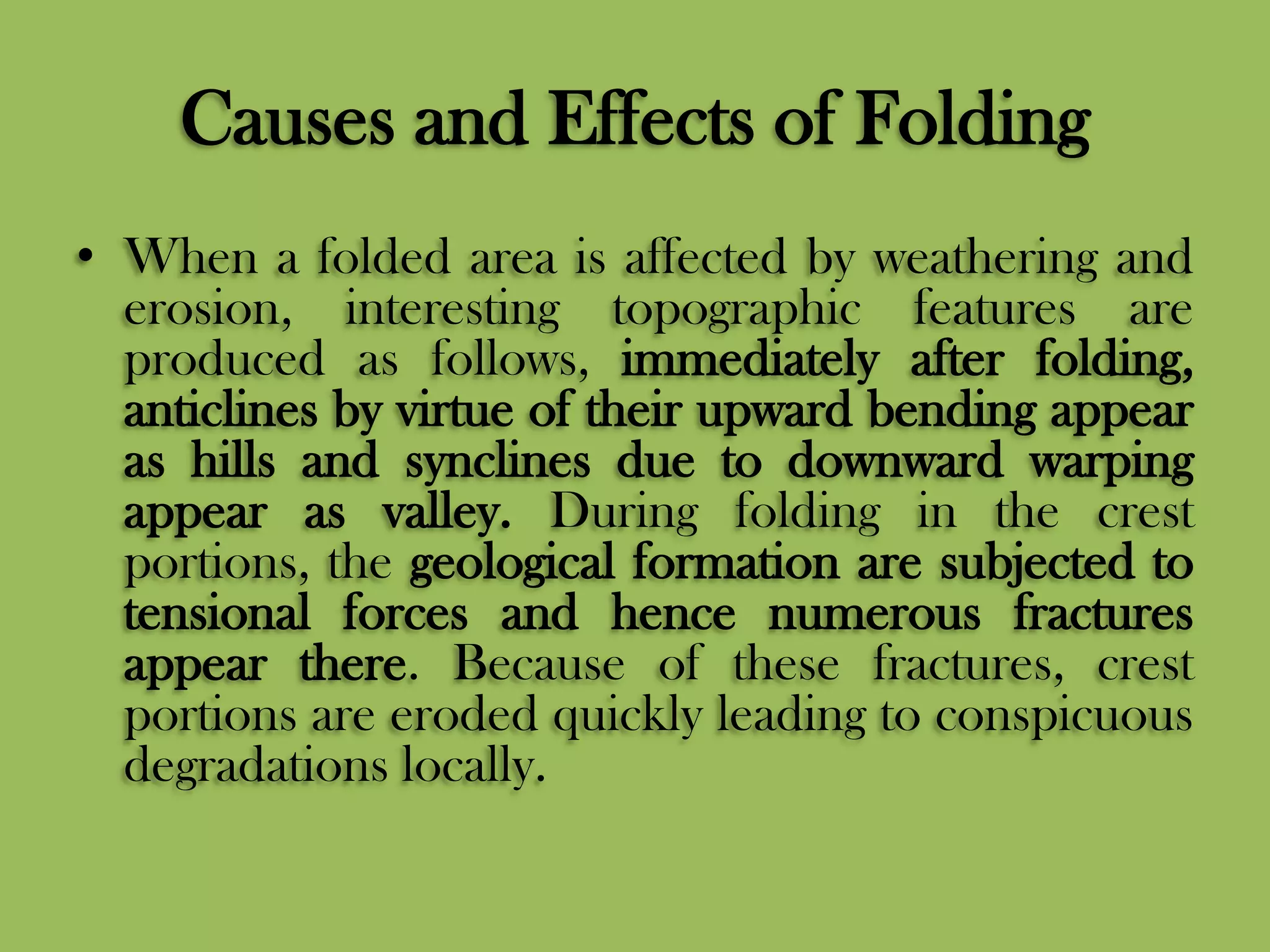 Causes and Effects of Folding
• When a folded area is affected by weathering and
erosion, interesting topographic features are
produced as follows, immediately after folding,
anticlines by virtue of their upward bending appear
as hills and synclines due to downward warping
appear as valley. During folding in the crest
portions, the geological formation are subjected to
tensional forces and hence numerous fractures
appear there. Because of these fractures, crest
portions are eroded quickly leading to conspicuous
degradations locally.
 