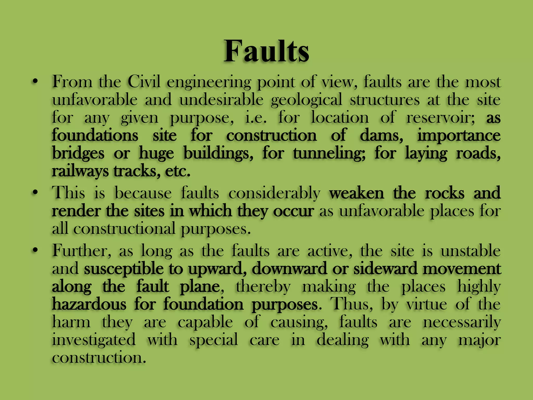 Faults
• From the Civil engineering point of view, faults are the most
unfavorable and undesirable geological structures at the site
for any given purpose, i.e. for location of reservoir; as
foundations site for construction of dams, importance
bridges or huge buildings, for tunneling; for laying roads,
railways tracks, etc.
• This is because faults considerably weaken the rocks and
render the sites in which they occur as unfavorable places for
all constructional purposes.
• Further, as long as the faults are active, the site is unstable
and susceptible to upward, downward or sideward movement
along the fault plane, thereby making the places highly
hazardous for foundation purposes. Thus, by virtue of the
harm they are capable of causing, faults are necessarily
investigated with special care in dealing with any major
construction.
 