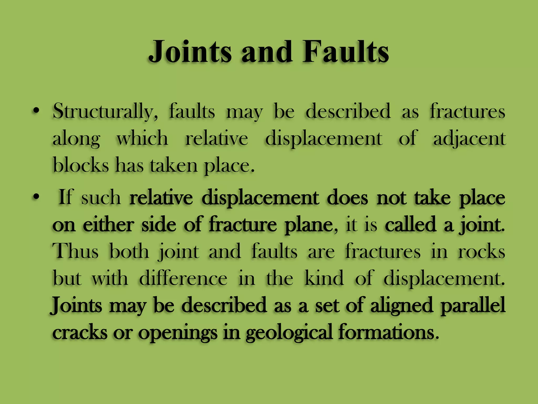 Joints and Faults
• Structurally, faults may be described as fractures
along which relative displacement of adjacent
blocks has taken place.
• If such relative displacement does not take place
on either side of fracture plane, it is called a joint.
Thus both joint and faults are fractures in rocks
but with difference in the kind of displacement.
Joints may be described as a set of aligned parallel
cracks or openings in geological formations.
 