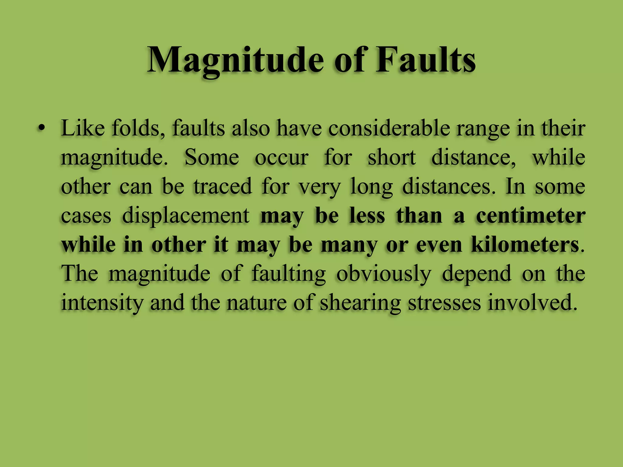 Magnitude of Faults
• Like folds, faults also have considerable range in their
magnitude. Some occur for short distance, while
other can be traced for very long distances. In some
cases displacement may be less than a centimeter
while in other it may be many or even kilometers.
The magnitude of faulting obviously depend on the
intensity and the nature of shearing stresses involved.
 