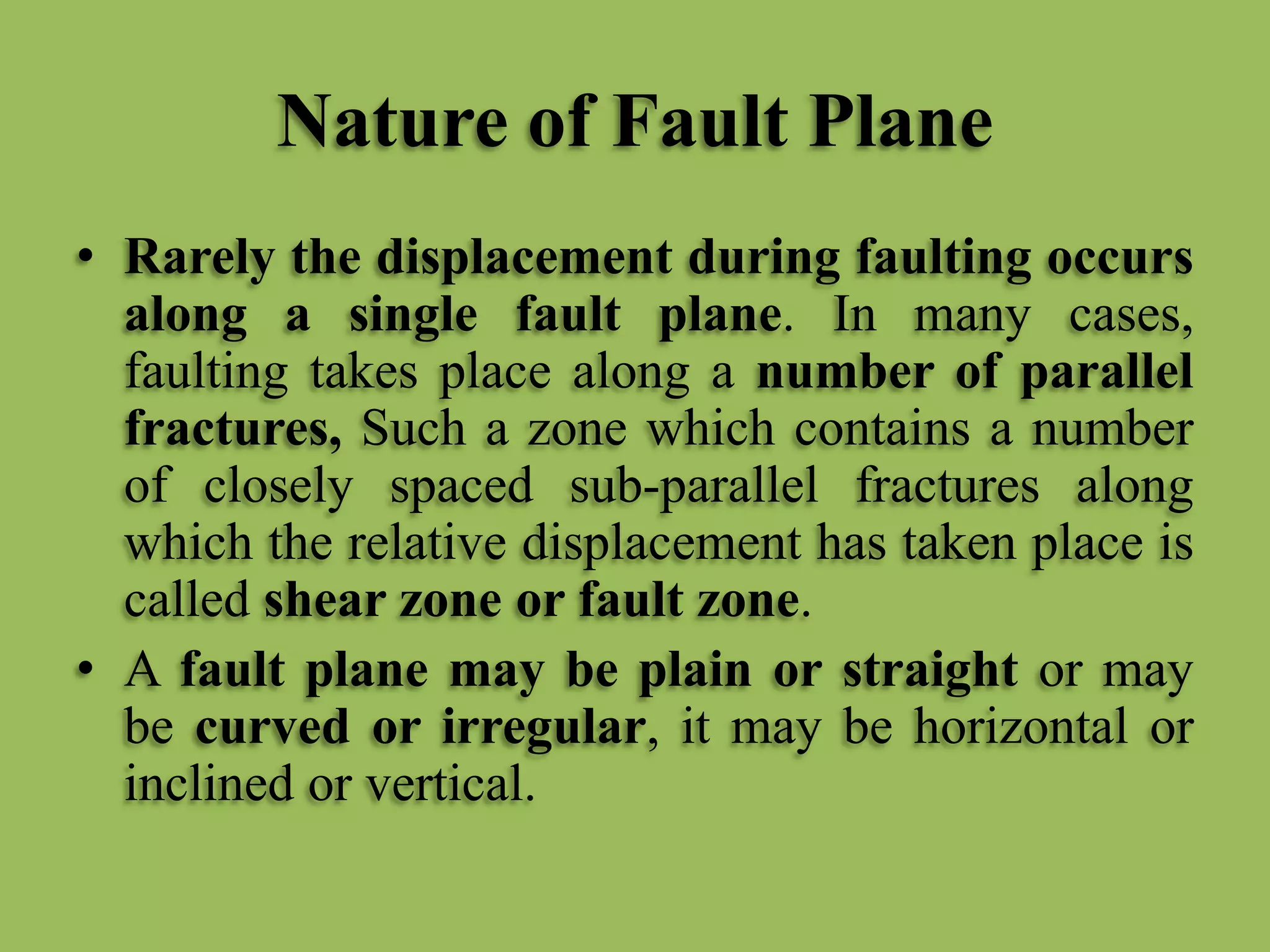 Nature of Fault Plane
• Rarely the displacement during faulting occurs
along a single fault plane. In many cases,
faulting takes place along a number of parallel
fractures, Such a zone which contains a number
of closely spaced sub-parallel fractures along
which the relative displacement has taken place is
called shear zone or fault zone.
• A fault plane may be plain or straight or may
be curved or irregular, it may be horizontal or
inclined or vertical.
 