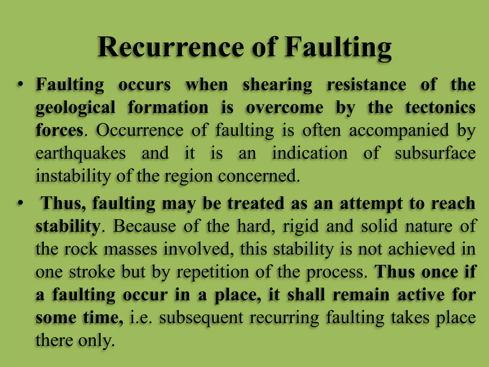 Recurrence of Faulting
• Faulting occurs when shearing resistance of the
geological formation is overcome by the tectonics
forces. Occurrence of faulting is often accompanied by
earthquakes and it is an indication of subsurface
instability of the region concerned.
• Thus, faulting may be treated as an attempt to reach
stability. Because of the hard, rigid and solid nature of
the rock masses involved, this stability is not achieved in
one stroke but by repetition of the process. Thus once if
a faulting occur in a place, it shall remain active for
some time, i.e. subsequent recurring faulting takes place
there only.
 