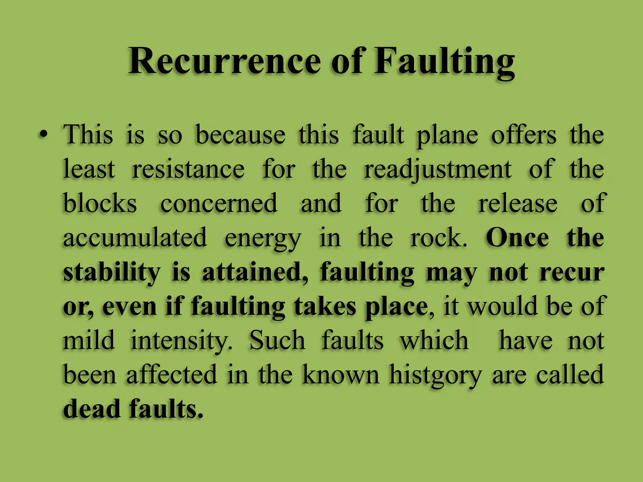 Recurrence of Faulting
• This is so because this fault plane offers the
least resistance for the readjustment of the
blocks concerned and for the release of
accumulated energy in the rock. Once the
stability is attained, faulting may not recur
or, even if faulting takes place, it would be of
mild intensity. Such faults which have not
been affected in the known histgory are called
dead faults.
 