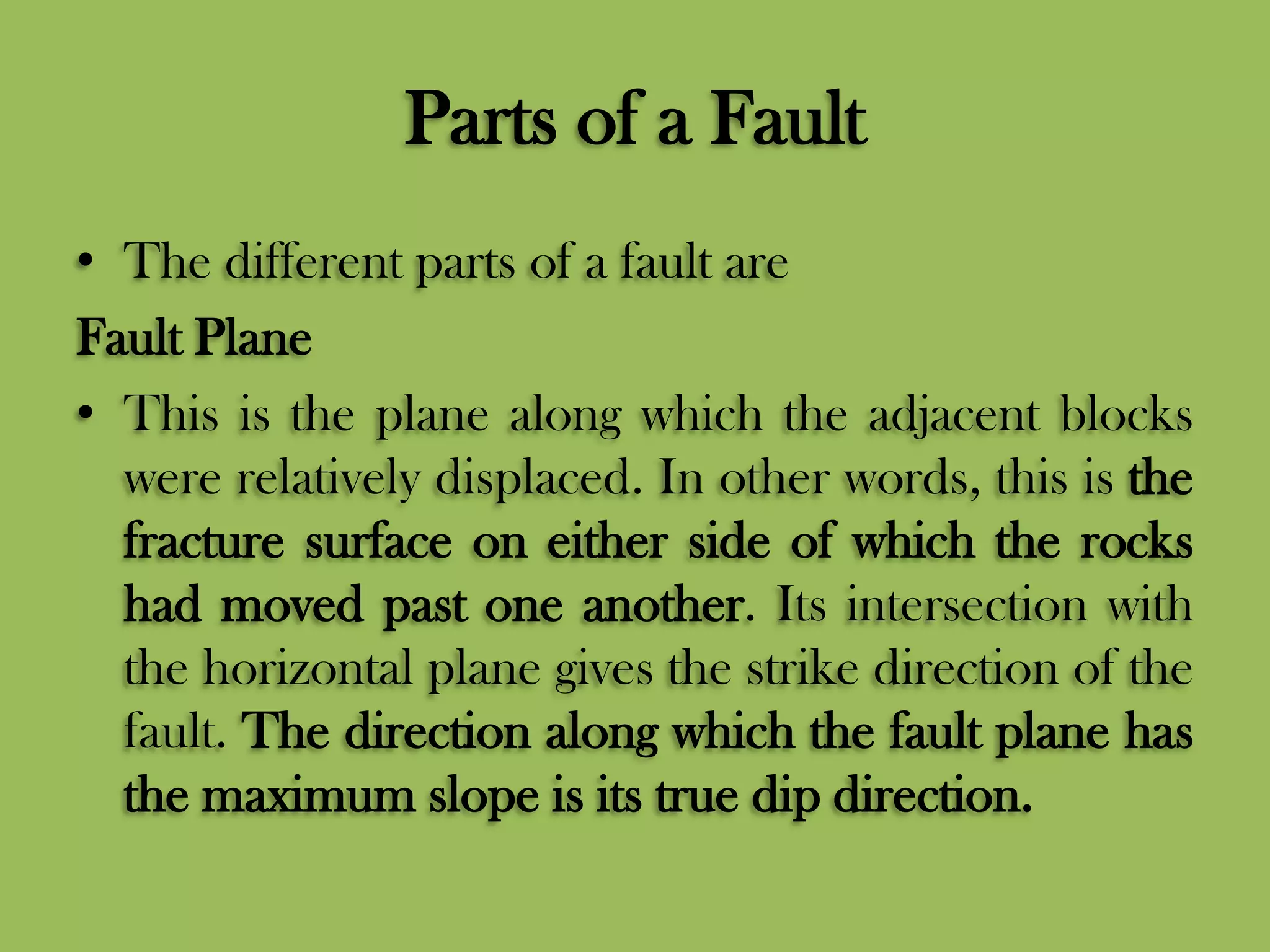 Parts of a Fault
• The different parts of a fault are
Fault Plane
• This is the plane along which the adjacent blocks
were relatively displaced. In other words, this is the
fracture surface on either side of which the rocks
had moved past one another. Its intersection with
the horizontal plane gives the strike direction of the
fault. The direction along which the fault plane has
the maximum slope is its true dip direction.
 