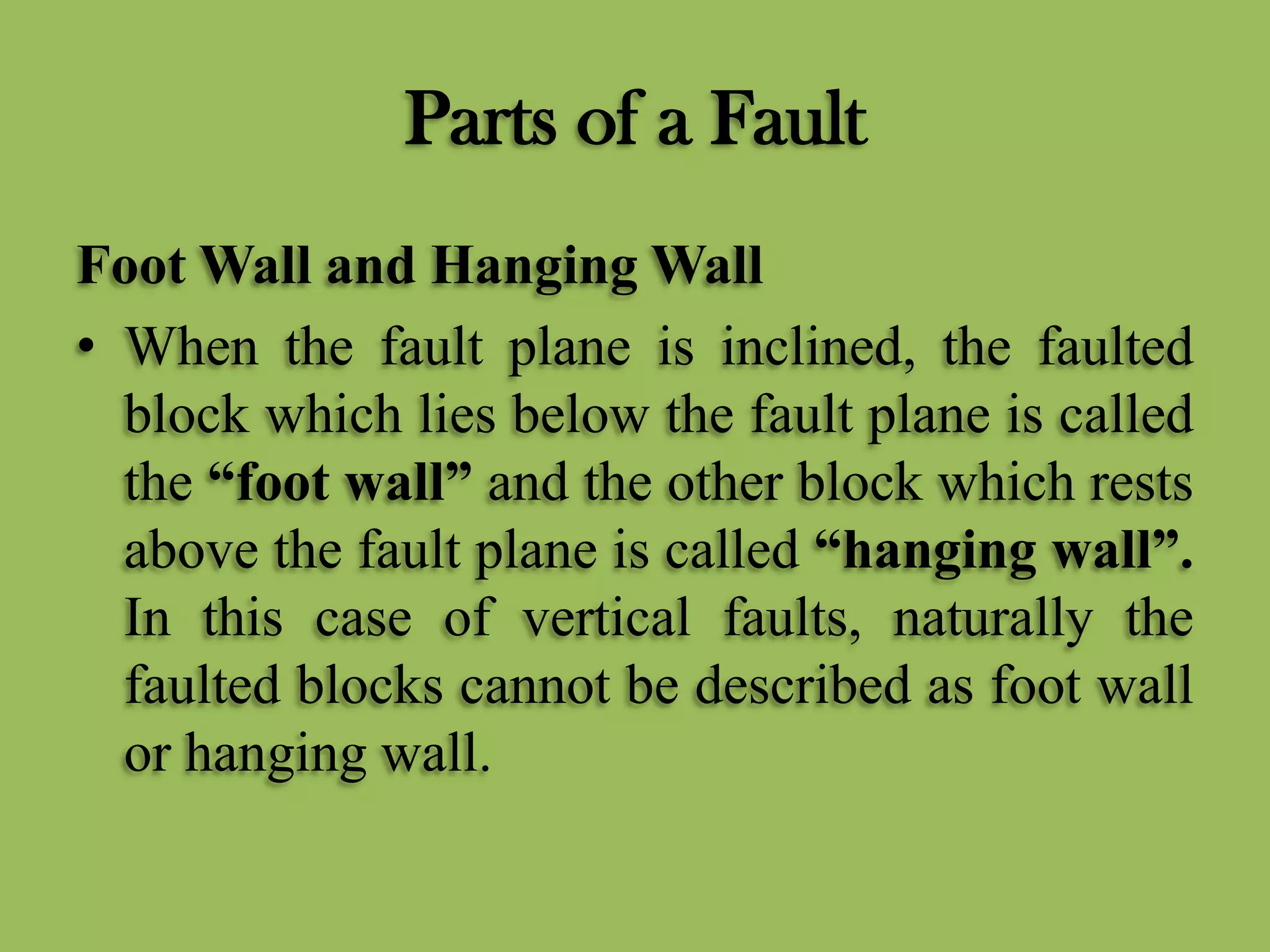 Parts of a Fault
Foot Wall and Hanging Wall
• When the fault plane is inclined, the faulted
block which lies below the fault plane is called
the “foot wall” and the other block which rests
above the fault plane is called “hanging wall”.
In this case of vertical faults, naturally the
faulted blocks cannot be described as foot wall
or hanging wall.
 
