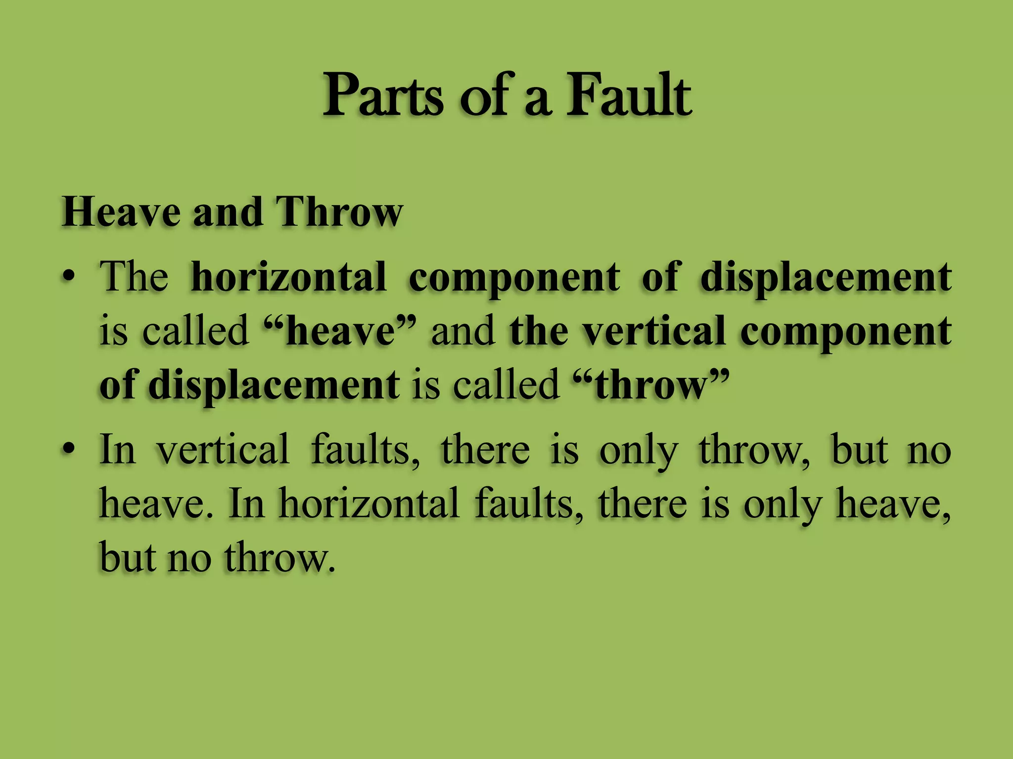 Parts of a Fault
Heave and Throw
• The horizontal component of displacement
is called “heave” and the vertical component
of displacement is called “throw”
• In vertical faults, there is only throw, but no
heave. In horizontal faults, there is only heave,
but no throw.
 