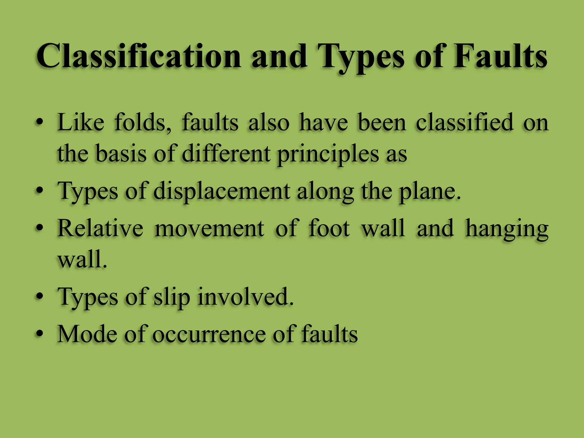 Classification and Types of Faults
• Like folds, faults also have been classified on
the basis of different principles as
• Types of displacement along the plane.
• Relative movement of foot wall and hanging
wall.
• Types of slip involved.
• Mode of occurrence of faults
 