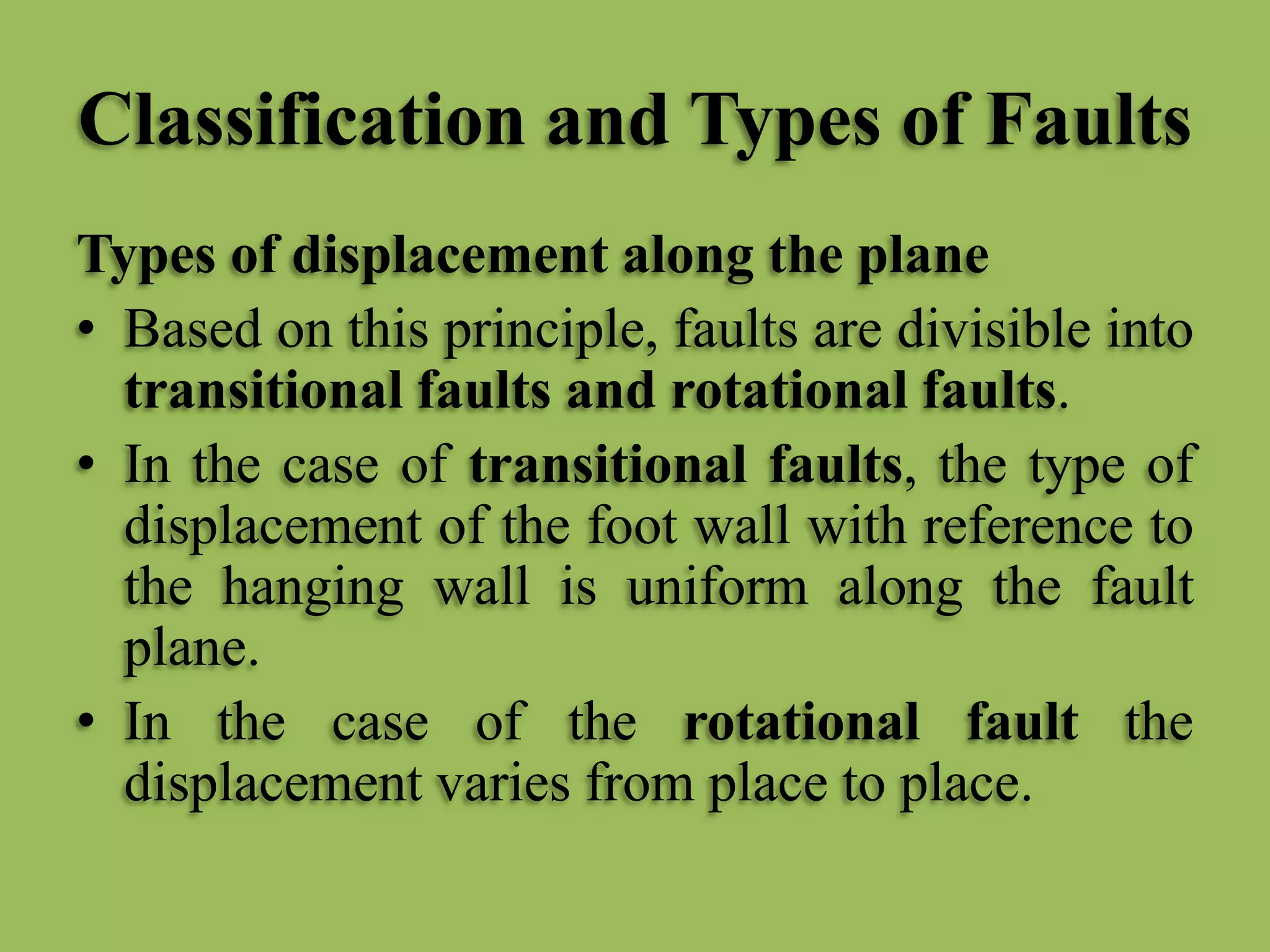 Classification and Types of Faults
Types of displacement along the plane
• Based on this principle, faults are divisible into
transitional faults and rotational faults.
• In the case of transitional faults, the type of
displacement of the foot wall with reference to
the hanging wall is uniform along the fault
plane.
• In the case of the rotational fault the
displacement varies from place to place.
 