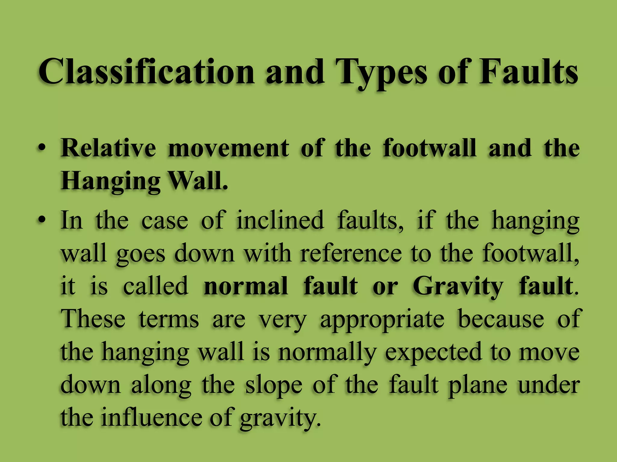 Classification and Types of Faults
• Relative movement of the footwall and the
Hanging Wall.
• In the case of inclined faults, if the hanging
wall goes down with reference to the footwall,
it is called normal fault or Gravity fault.
These terms are very appropriate because of
the hanging wall is normally expected to move
down along the slope of the fault plane under
the influence of gravity.
 