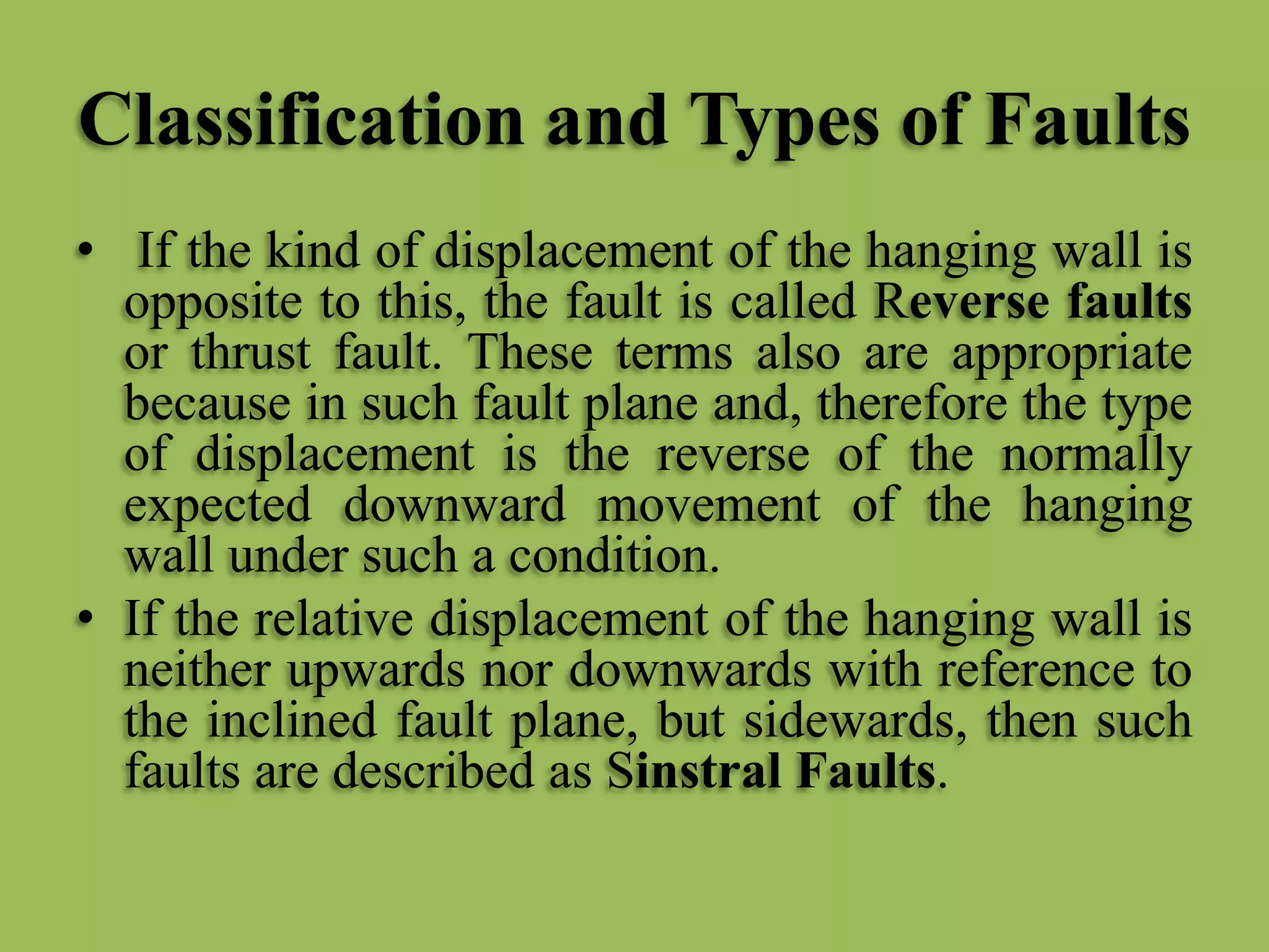 Classification and Types of Faults
• If the kind of displacement of the hanging wall is
opposite to this, the fault is called Reverse faults
or thrust fault. These terms also are appropriate
because in such fault plane and, therefore the type
of displacement is the reverse of the normally
expected downward movement of the hanging
wall under such a condition.
• If the relative displacement of the hanging wall is
neither upwards nor downwards with reference to
the inclined fault plane, but sidewards, then such
faults are described as Sinstral Faults.
 