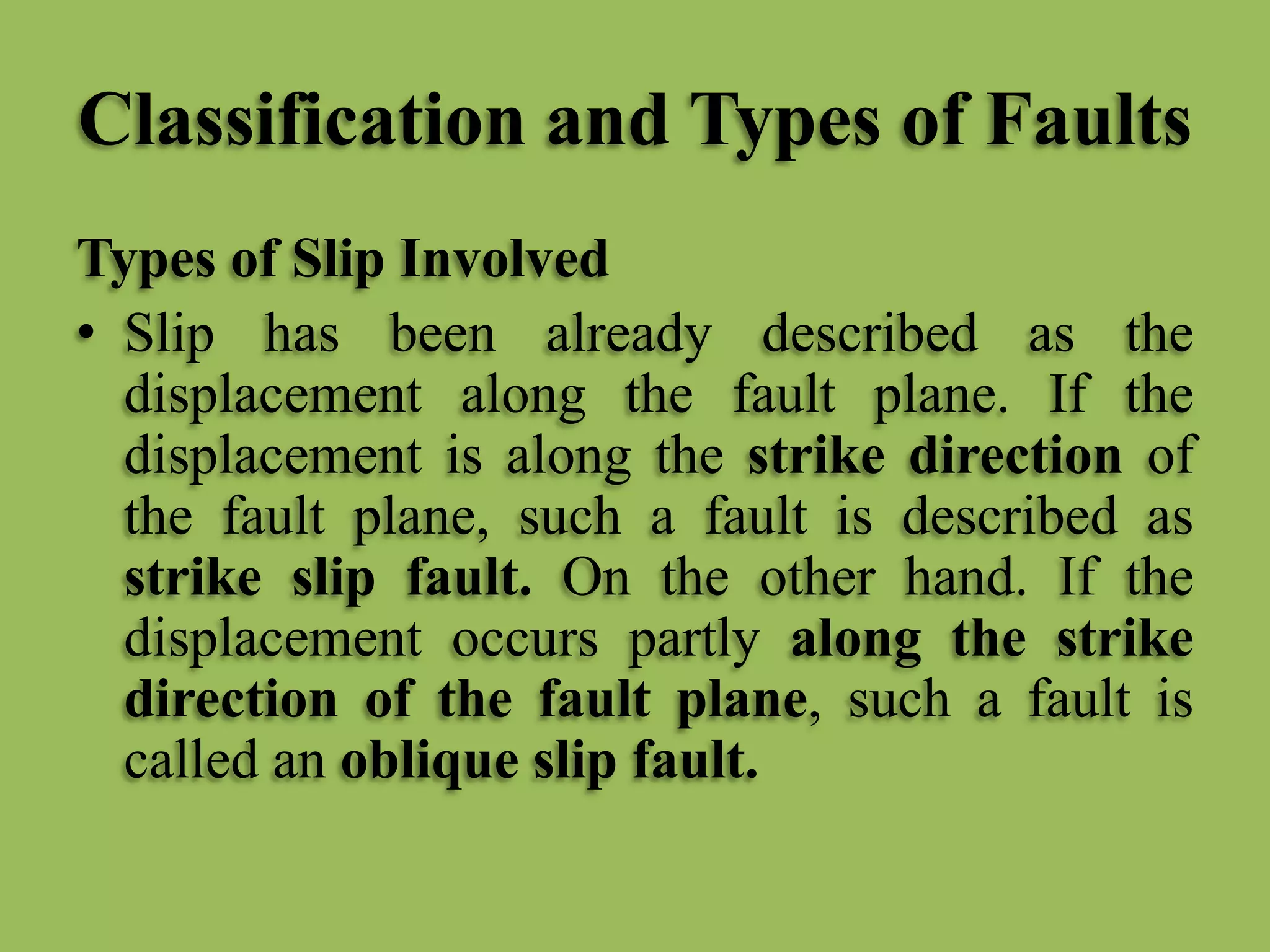 Classification and Types of Faults
Types of Slip Involved
• Slip has been already described as the
displacement along the fault plane. If the
displacement is along the strike direction of
the fault plane, such a fault is described as
strike slip fault. On the other hand. If the
displacement occurs partly along the strike
direction of the fault plane, such a fault is
called an oblique slip fault.
 