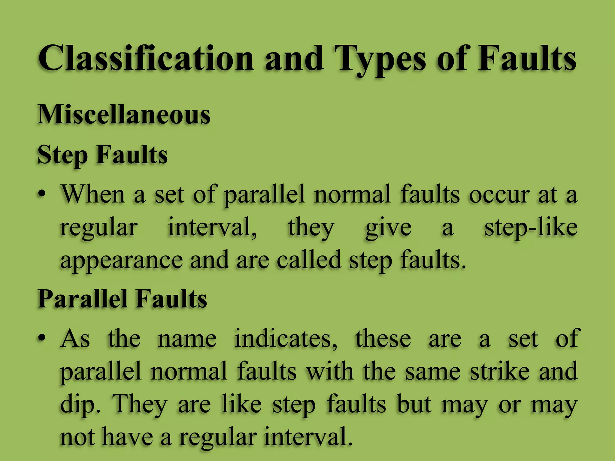 Classification and Types of Faults
Miscellaneous
Step Faults
• When a set of parallel normal faults occur at a
regular interval, they give a step-like
appearance and are called step faults.
Parallel Faults
• As the name indicates, these are a set of
parallel normal faults with the same strike and
dip. They are like step faults but may or may
not have a regular interval.
 
