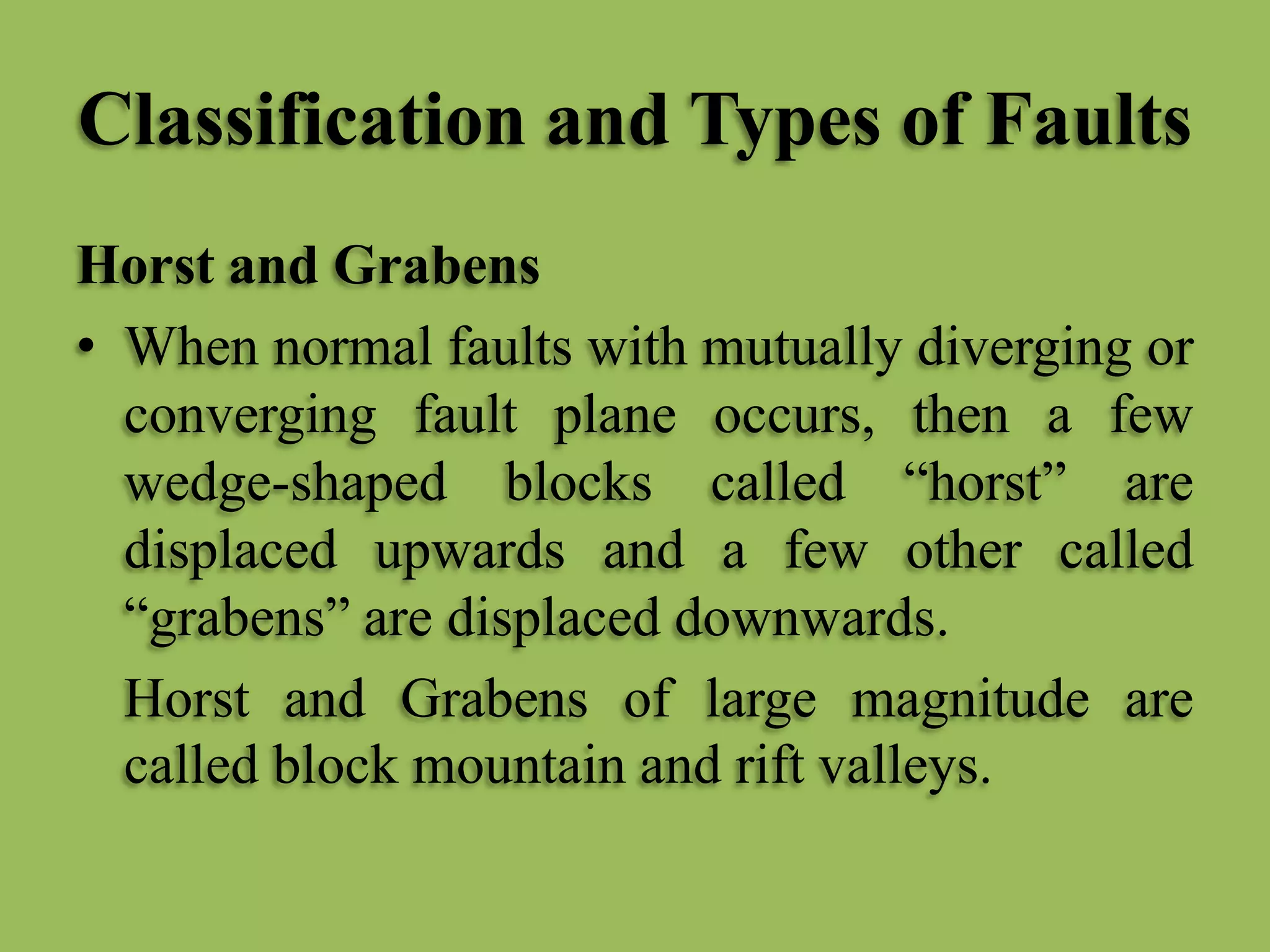 Classification and Types of Faults
Horst and Grabens
• When normal faults with mutually diverging or
converging fault plane occurs, then a few
wedge-shaped blocks called “horst” are
displaced upwards and a few other called
“grabens” are displaced downwards.
Horst and Grabens of large magnitude are
called block mountain and rift valleys.
 
