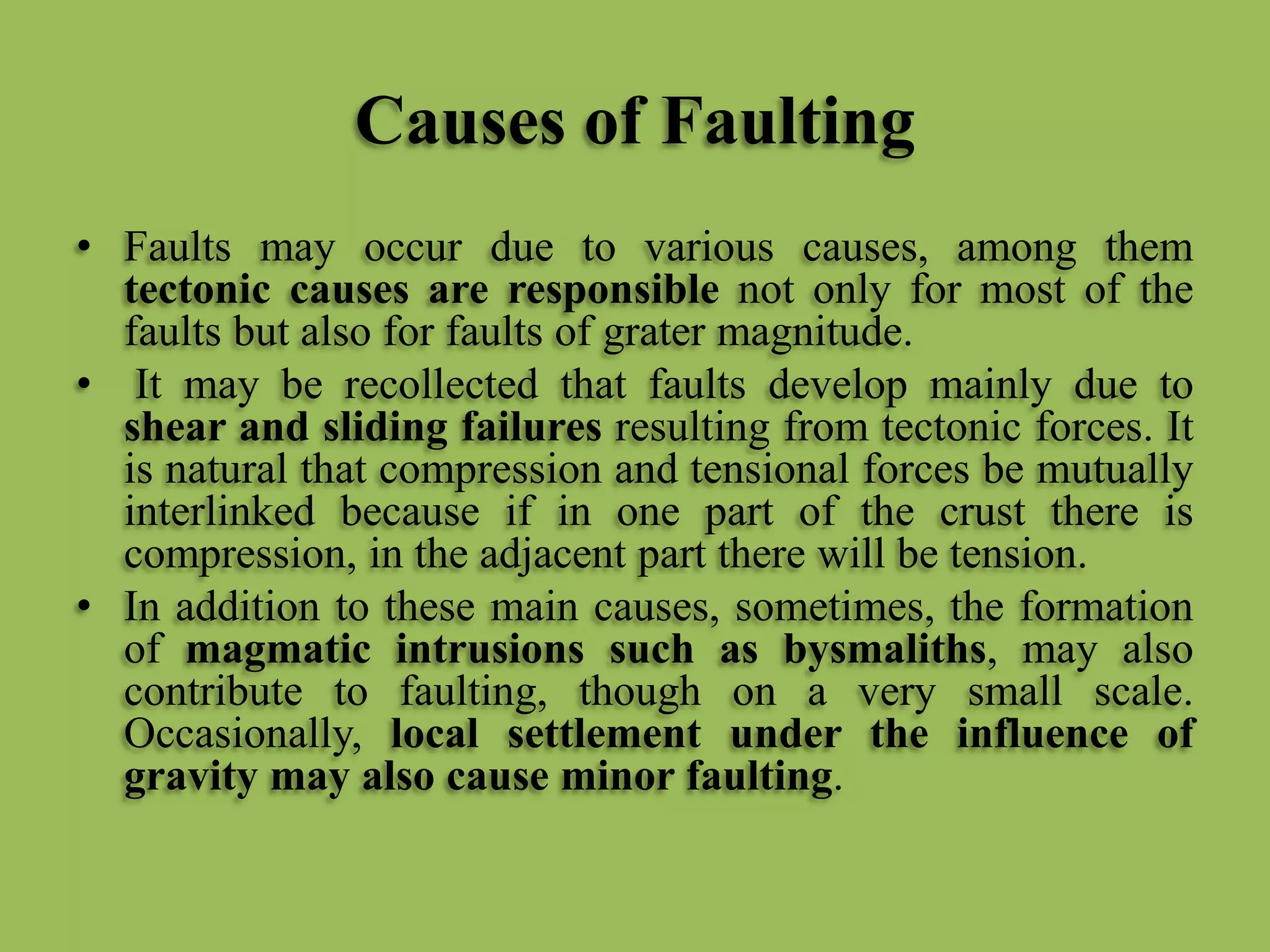Causes of Faulting
• Faults may occur due to various causes, among them
tectonic causes are responsible not only for most of the
faults but also for faults of grater magnitude.
• It may be recollected that faults develop mainly due to
shear and sliding failures resulting from tectonic forces. It
is natural that compression and tensional forces be mutually
interlinked because if in one part of the crust there is
compression, in the adjacent part there will be tension.
• In addition to these main causes, sometimes, the formation
of magmatic intrusions such as bysmaliths, may also
contribute to faulting, though on a very small scale.
Occasionally, local settlement under the influence of
gravity may also cause minor faulting.
 