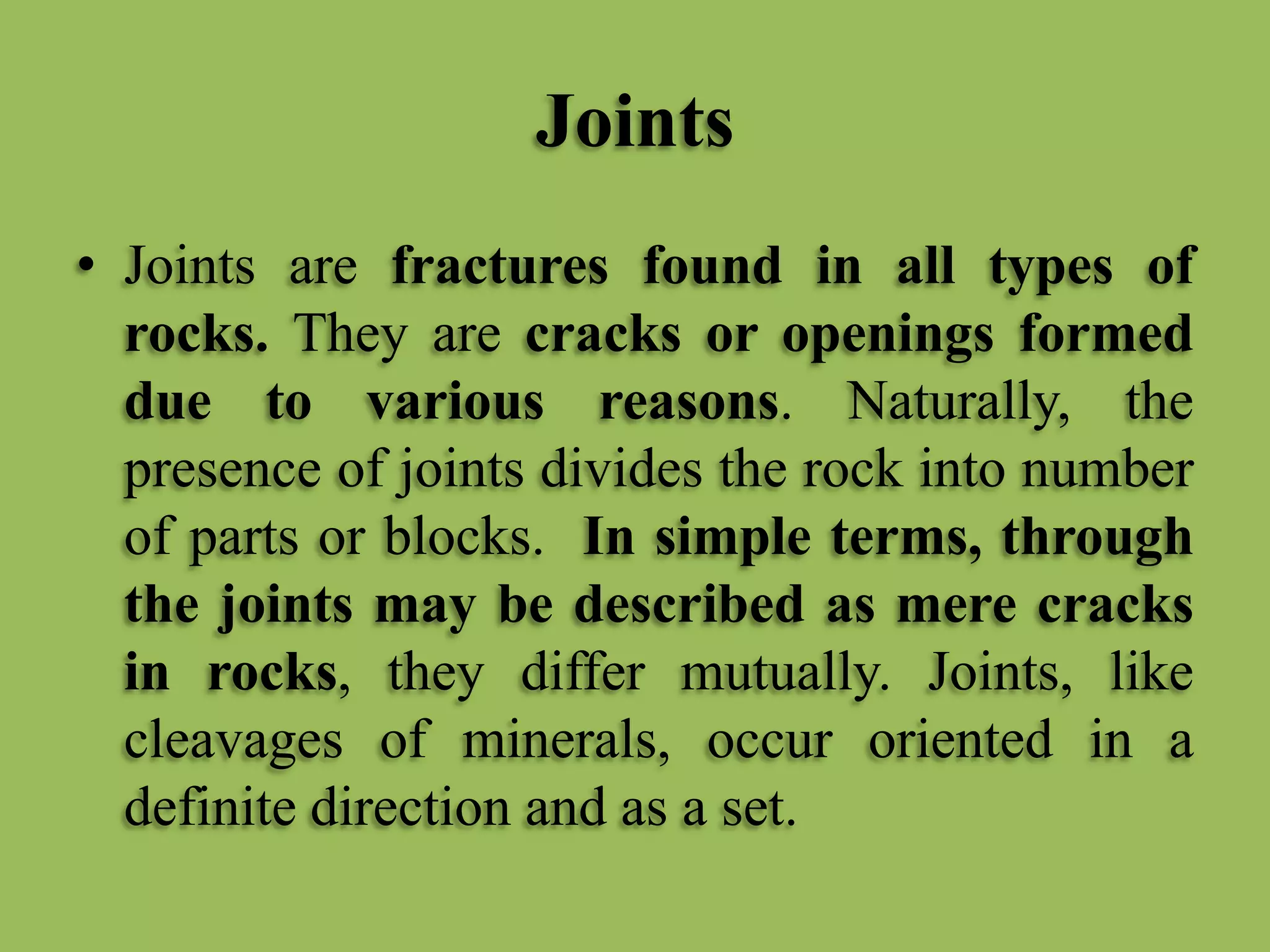 Joints
• Joints are fractures found in all types of
rocks. They are cracks or openings formed
due to various reasons. Naturally, the
presence of joints divides the rock into number
of parts or blocks. In simple terms, through
the joints may be described as mere cracks
in rocks, they differ mutually. Joints, like
cleavages of minerals, occur oriented in a
definite direction and as a set.
 