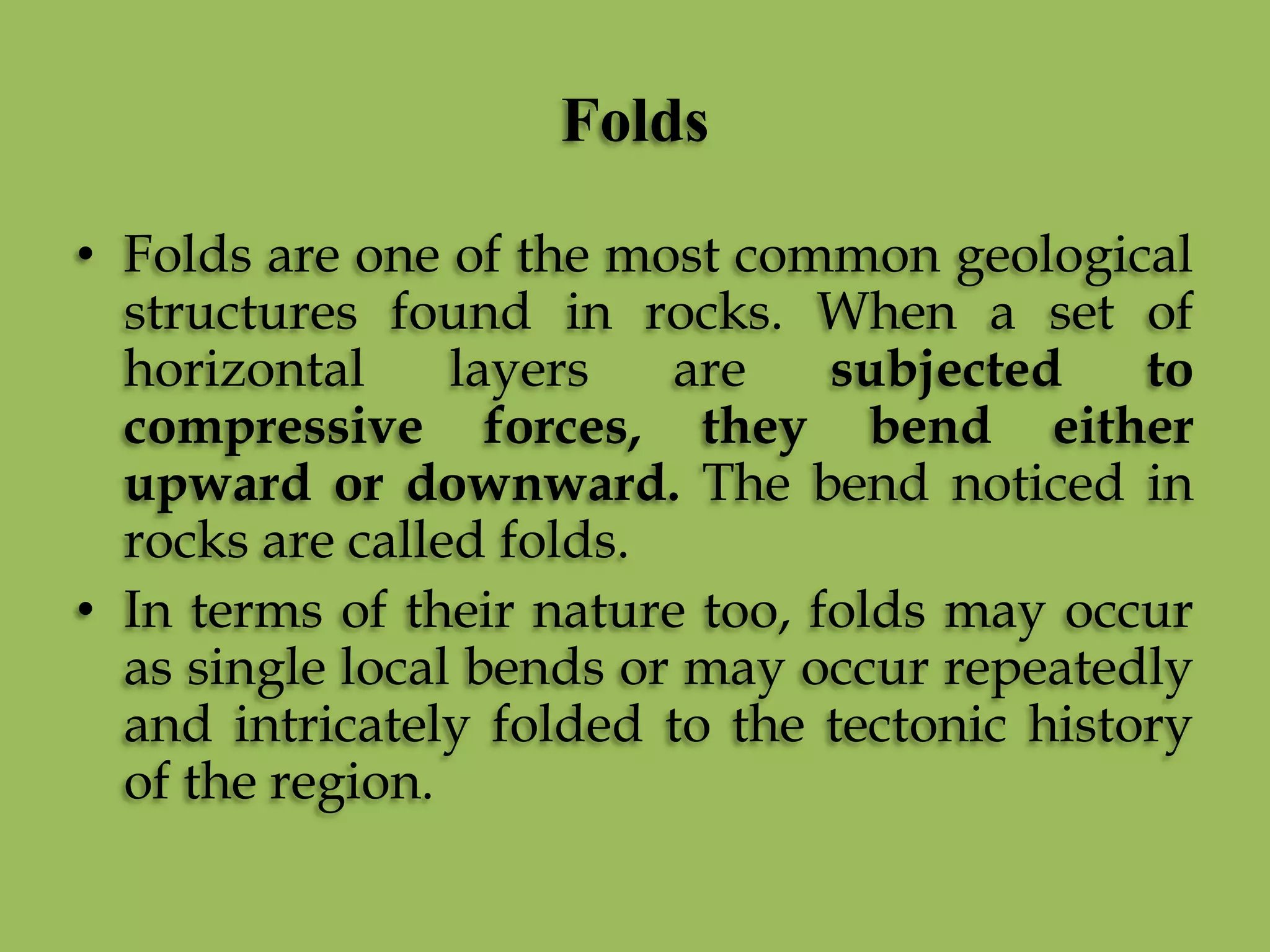Folds
• Folds are one of the most common geological
structures found in rocks. When a set of
horizontal layers are subjected to
compressive forces, they bend either
upward or downward. The bend noticed in
rocks are called folds.
• In terms of their nature too, folds may occur
as single local bends or may occur repeatedly
and intricately folded to the tectonic history
of the region.
 